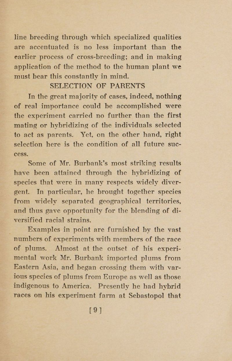 line breeding through which specialized qualities are accentuated is no less important than the earlier process of cross-breeding; and in making application of the method to the human plant we must bear this constantly in mind. SELECTION OF PARENTS In the great majority of cases, indeed, nothing of real importance could be accomplished were the experiment carried no further than the first mating or hybridizing of the individuals selected to act as parents. Yet, on the other hand, right selection here is the condition of all future suc- cess. Some of Mr. Burbank’s most striking results have been attained through the hybridizing of species that were in many respects widely diver- gent. In particular, he brought together species from widely separated geographical territories, and thus gave opportunity for the blending of di- versified racial strains. Examples in point are furnished by the vast numbers of experiments with members of the race of plums. Almost at the outset of his experi- mental work Mr. Burbank imported plums from Eastern Asia, and began crossing them with var- ious species of plums from Europe as well as those indigenous to America. Presently he had hybrid races on his experiment farm at Sebastopol that [9]