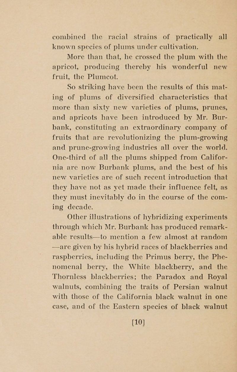 combined the racial strains of practically all known species of plums under cultivation. More than that, he crossed the plum with the apricot, producing thereby his wonderful new fruit, the Plumcot. So striking have been the results of this mat- ing of plums of diversified characteristics that more than sixty new varieties of plums, prunes, and apricots have been introduced by Mr. Bur- bank, constituting an extraordinary company of fruits that are revolutionizing the plum-growing and prune-growing industries all over the world. One-third of all the plums shipped from Califor- nia are now Burbank plums, and the best of his new varieties are of such recent introduction that they have not as yet made their influence felt, as they must inevitably do in the course of the com- ing decade. Other illustrations of hybridizing experiments through which Mr. Burbank has produced remark- able results—to mention a few almost at random —are given by his hybrid races of blackberries and raspberries, including the Primus berry, the Phe- nomenal berry, the White blackberry, and the Thornless blackberries; the Paradox and Royal walnuts, combining the traits of Persian walnut with those of the California black walnut in one case, and of the Eastern species of black walnut [10]