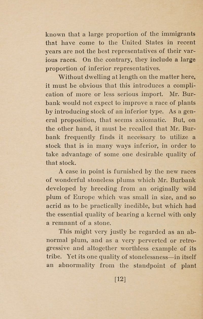 known that a large proportion of the immigrants that have come to the United States in recent years are not the best representatives of their var- ious races. On the contrary, they include a large proportion of inferior representatives. Without dwelling at length on the matter here, it must be obvious that this introduces a compli- cation of more or less serious import. Mr. Bur- bank would not expect to improve a race of plants by introducing stock of an inferior type. As a gen- eral proposition, that seems axiomatic. But, on the other hand, it must be recalled that Mr. Bur- bank frequently finds it necessary to utilize a stock that is in many ways inferior, in order to take advantage of some one desirable quality of that stock. A case in point is furnished by the new races of wonderful stoneless plums which Mr. Burbank developed by breeding from an originally wild plum of Europe which was small in size, and so acrid as to be practically inedible, but which had the essential quality of bearing a kernel with only a remnant of a stone. This might very justly be regarded as an ab- normal plum, and as a very perverted or retro- gressive and altogether worthless example of its tribe. Yet its one quality of stonelessness—in itself an abnormality from the standpoint of plant [12]