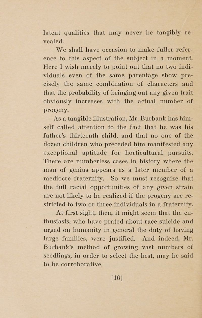 latent qualities that may never be tangibly re- vealed. We shall have occasion to make fuller refer- ence to this aspect of the subject in a moment. Here I wish merely to point out that no two indi- viduals even of the same parentage show pre- cisely the same combination of characters and that the probability of bringing out any given trait obviously increases with the actual number of progeny. As a tangible illustration, Mr. Burbank has him- self called attention to the fact that he was his father’s thirteenth child, and that no one of the dozen children who preceded him manifested any exceptional aptitude for horticultural pursuits. There are numberless cases in history where the man of genius appears as a later member of a mediocre fraternity. So we must recognize that the full racial opportunities of any given strain are not likely to be realized if the progeny are re- stricted to two or three individuals in a fraternity. At first sight, then, it might seem that the en- thusiasts, who have prated about race suicide and urged on humanity in general the duty of having large families, were justified. And indeed, Mr. Burbank’s method of growing vast numbers of seedlings, in order to select the best, may be said to be corroborative. [16]