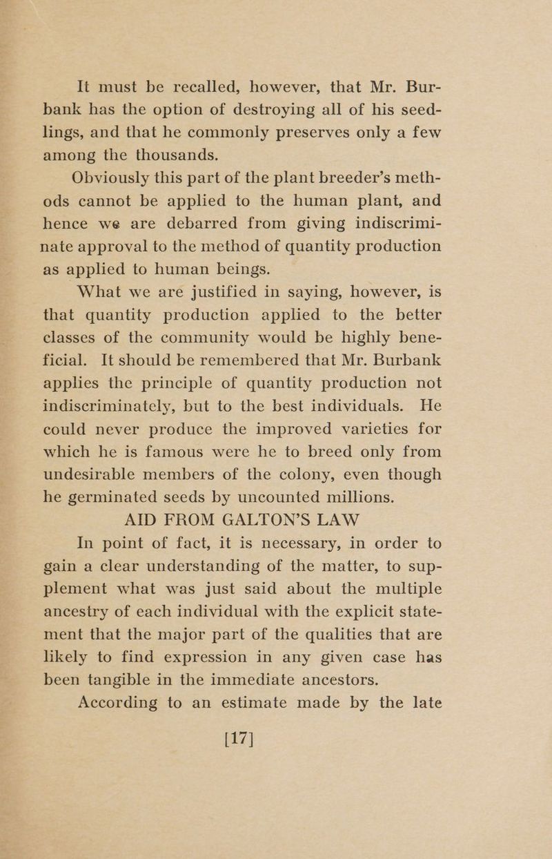 It must be recalled, however, that Mr. Bur- bank has the option of destroying all of his seed- lings, and that he commonly preserves only a few among the thousands. Obviously this part of the plant breeder’s meth- ods cannot be applied to the human plant, and hence we are debarred from giving indiscrimi- nate approval to the method of quantity production as applied to human beings. What we are justified in saying, however, is that quantity production applied to the better classes of the community would be highly bene- ficial. It should be remembered that Mr. Burbank applies the principle of quantity production not indiscriminately, but to the best individuals. He could never produce the improved varieties for which he is famous were he to breed only from undesirable members of the colony, even though he germinated seeds by uncounted millions. AID FROM GALTON’S LAW In point of fact, it is necessary, in order to gain a clear understanding of the matter, to sup- plement what was just said about the multiple ancestry of each individual with the explicit state- ment that the major part of the qualities that are likely to find expression in any given case has been tangible in the immediate ancestors. According to an estimate made by the late [17]