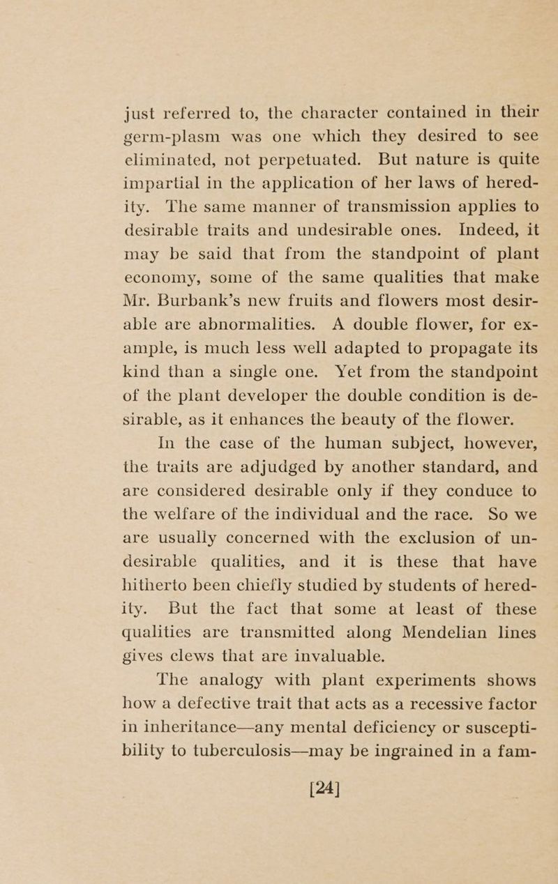 just referred to, the character contained in their germ-plasm was one which they desired to see eliminated, not perpetuated. But nature is quite impartial in the application of her laws of hered- ity. The same manner of transmission applies to desirable traits and undesirable ones. Indeed, it may be said that from the standpoint of plant economy, some of the same qualities that make Mr. Burbank’s new fruits and flowers most desir- able are abnormalities. A double flower, for ex- ample, is much less well adapted to propagate its kind than a single one. Yet from the standpoint of the plant developer the double condition is de- sirable, as it enhances the beauty of the flower. In the case of the human subject, however, the traits are adjudged by another standard, and are considered desirable only if they conduce to the welfare of the individual and the race. So we are usually concerned with the exclusion of un- desirable qualities, and it is these that have hitherto been chiefly studied by students of hered- ity. But the fact that some at least of these qualities are transmitted along Mendelian lines gives clews that are invaluable. The analogy with plant experiments shows how a defective trait that acts as a recessive factor in inheritance—any mental deficiency or suscepti- bility to tuberculosis—may be ingrained in a fam- [24]