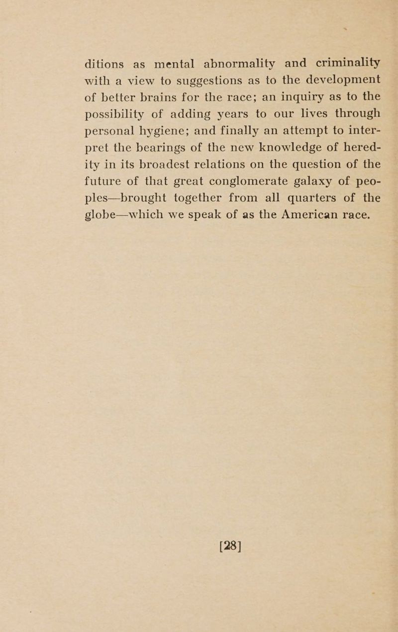 ditions as mental abnormality and criminality with a view to suggestions as to the development of better brains for the race; an inquiry as to the possibility of adding years to our lives through personal hygiene; and finally an attempt to inter- pret the bearings of the new knowledge of hered- ity in its broadest relations on the question of the future of that great conglomerate galaxy of peo- ples—brought together from all quarters of the globe—which we speak of as the American race. [28]