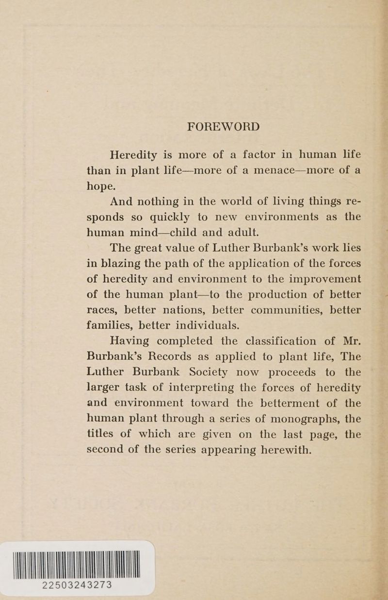 FOREWORD Heredity is more of a factor in human life than in plant life—more of a menace—more of a hope. And nothing in the world of living things re- sponds so quickly to new environments as the human mind—child and adult. The great value of Luther Burbank’s work les in blazing the path of the application of the forces of heredity and environment to the improvement of the human plant—to the production of better races, better nations, better communities, better families, better individuals. Having completed the classification of Mr. Burbank’s Records as applied to plant life, The Luther Burbank Society now proceeds to the larger task of interpreting the forces of heredity and environment toward the betterment of the human plant through a series of monographs, the titles of which are given on the last page, the second of the series appearing herewith.