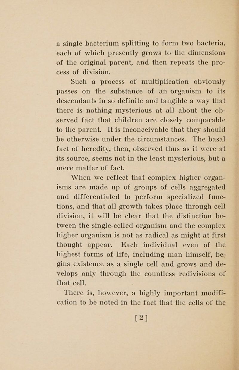 a single bacterium splitting to form two bacteria, each of which presently grows to the dimensions of the original parent, and then repeats the pro- cess of division. Such a process of multiplication obviously passes on the substance of an organism to its descendants in so definite and tangible a way that there is nothing mysterious at all about the ob- served fact that children are closely comparable to the parent. It is inconceivable that they should be otherwise under the circumstances. The basal fact of heredity, then, observed thus as it were at its source, seems not in the least mysterious, but a mere matter of fact. When we reflect that complex higher organ- isms are made up of groups of cells aggregated and differentiated to perform specialized func- tions, and that all growth takes place through cell division, it will be clear that the distinction be- tween the single-celled organism and the complex higher organism is not as radical as might at first thought appear. Each individual even of the highest forms of life, including man himself, be- gins existence as a single cell and grows and de- velops only through the countless redivisions of that cell. ; There is, however, a highly important modifi- cation to be noted in the fact that the cells of the [2] aoe: