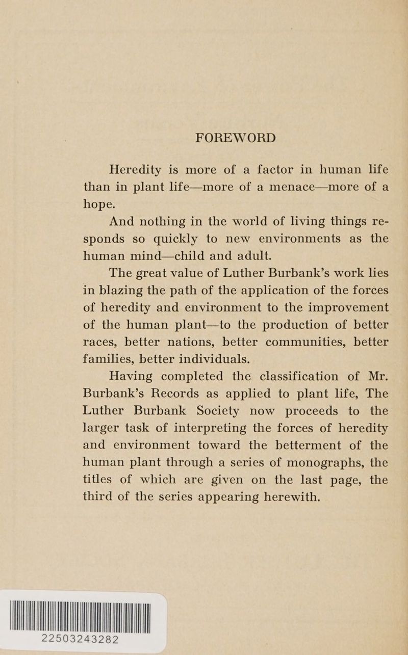 FOREWORD Heredity is more of a factor in human life than in plant life—more of a menace—more of a hope. And nothing in the world of living things re- sponds so quickly to new environments as the human mind—child and adult. The great value of Luther Burbank’s work lies in blazing the path of the application of the forces of heredity and environment to the improvement of the human plant—to the production of better races, better nations, better communities, better families, better individuals. Having completed the classification of Mr. Burbank’s Records as applied to plant life, The Luther Burbank Society now proceeds to the larger task of interpreting the forces of heredity and environment toward the betterment of the human plant through a series of monographs, the titles of which are given on the last page, the third of the series appearing herewith. WON