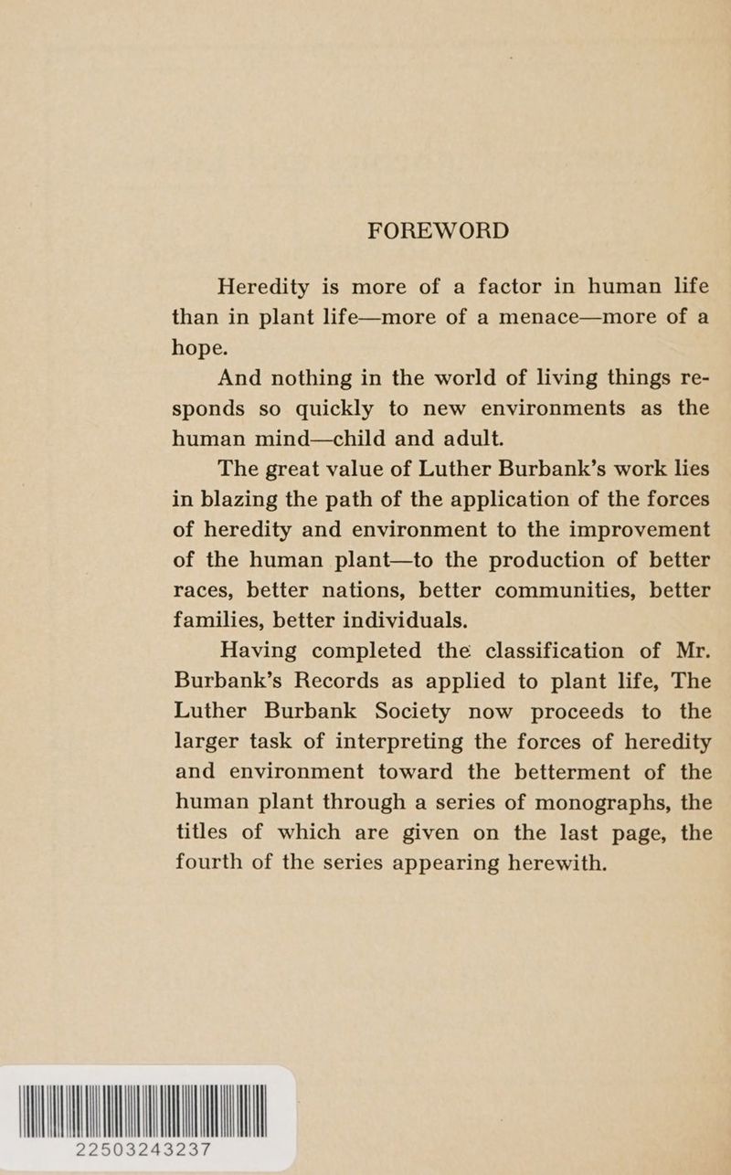FOREWORD Heredity is more of a factor in human life than in plant life—more of a menace—more of a hope. And nothing in the world of living things re- sponds so quickly to new environments as the human mind—child and adult. The great value of Luther Burbank’s work lies in blazing the path of the application of the forces of heredity and environment to the improvement of the human plant—to the production of better races, better nations, better communities, better families, better individuals. Having completed the classification of Mr. Burbank’s Records as applied to plant life, The Luther Burbank Society now proceeds to the larger task of interpreting the forces of heredity and environment toward the betterment of the human plant through a series of monographs, the titles of which are given on the last page, the fourth of the series appearing herewith. WLI
