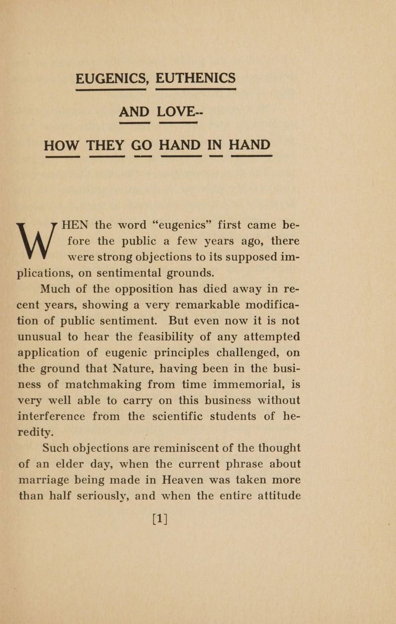 EUGENICS, EUTHENICS AND LOVE-- SSE ESKER me! HOW THEY GO HAND IN HAND HEN the word “eugenics” first came be- W fore the public a few years ago, there were strong objections to its supposed im- plications, on sentimental grounds. Much of the opposition has died away in re- cent years, showing a very remarkable modifica- tion of public sentiment. But even now it is not unusual to hear the feasibility of any attempted application of eugenic principles challenged, on the ground that Nature, having been in the busi- ness of matchmaking from time immemorial, is very well able to carry on this business without interference from the scientific students of he- redity. Such objections are reminiscent of the thought of an elder day, when the current phrase about marriage being made in Heaven was taken more than half seriously, and when the entire attitude [1]