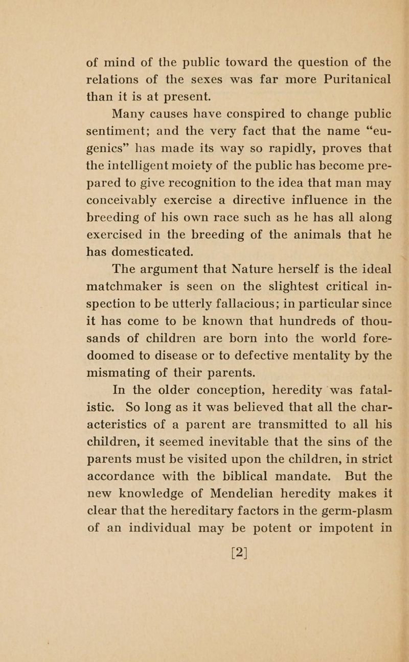 of mind of the public toward the question of the relations of the sexes was far more Puritanical than it is at present. Many causes have conspired to change public sentiment; and the very fact that the name “eu- genics” has made its way so rapidly, proves that the intelligent moiety of the public has become pre- pared to give recognition to the idea that man may conceivably exercise a directive influence in the breeding of his own race such as he has all along exercised in the breeding of the animals that he has domesticated. The argument that Nature herself is the ideal matchmaker is seen on the slightest critical in- spection to be utterly fallacious; in particular since it has come to be known that hundreds of thou- sands of children are born into the world fore- doomed to disease or to defective mentality by the mismating of their parents. In the older conception, heredity was fatal- istic. So long as it was believed that all the char- acteristics of a parent are transmitted to all his children, it seemed inevitable that the sins of the parents must be visited upon the children, in strict accordance with the biblical mandate. But the new knowledge of Mendelian heredity makes it clear that the hereditary factors in the germ-plasm of an individual may be potent or impotent in [2]