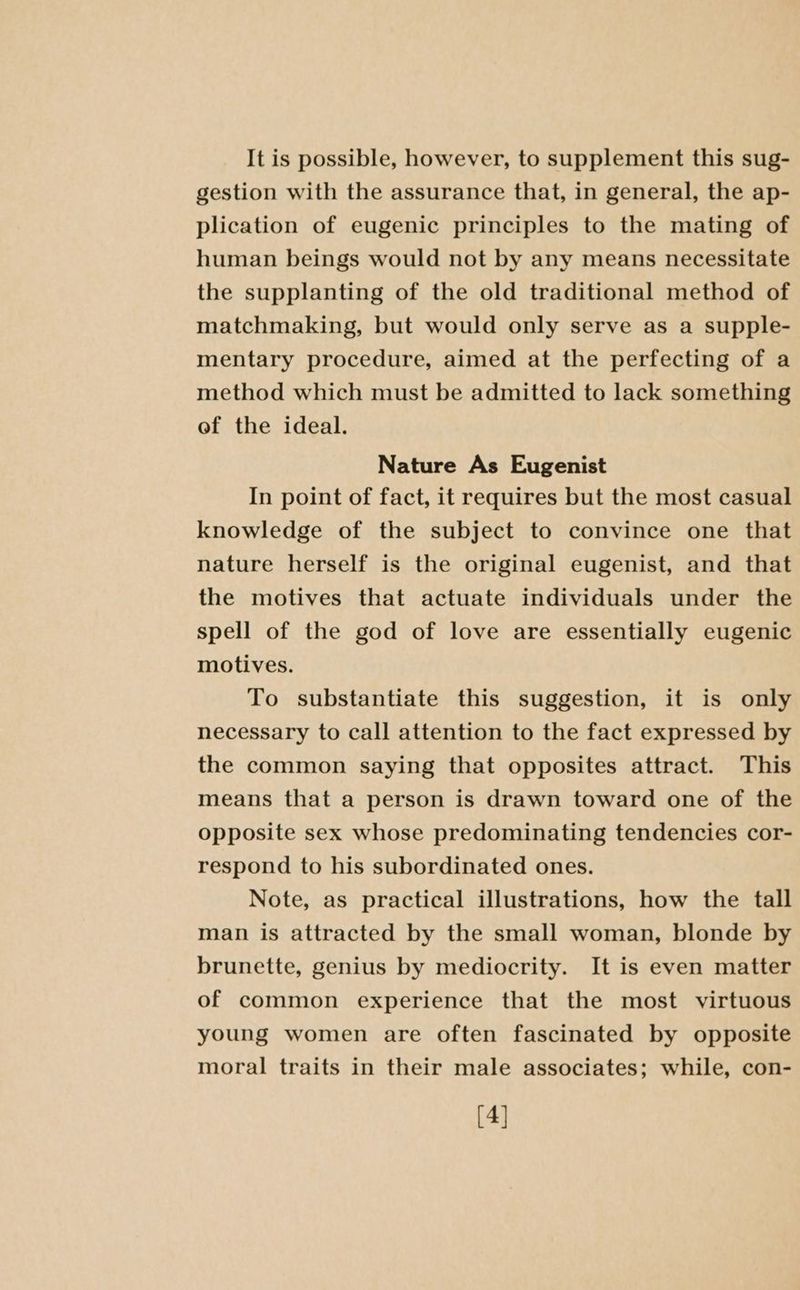 It is possible, however, to supplement this sug- gestion with the assurance that, in general, the ap- plication of eugenic principles to the mating of human beings would not by any means necessitate the supplanting of the old traditional method of matchmaking, but would only serve as a supple- mentary procedure, aimed at the perfecting of a method which must be admitted to lack something of the ideal. Nature As Eugenist In point of fact, it requires but the most casual knowledge of the subject to convince one that nature herself is the original eugenist, and that the motives that actuate individuals under the spell of the god of love are essentially eugenic motives. To substantiate this suggestion, it is only necessary to call attention to the fact expressed by the common saying that opposites attract. This means that a person is drawn toward one of the opposite sex whose predominating tendencies cor- respond to his subordinated ones. Note, as practical illustrations, how the tall man is attracted by the small woman, blonde by brunette, genius by mediocrity. It is even matter of common experience that the most virtuous young women are often fascinated by opposite moral traits in their male associates; while, con- [4]