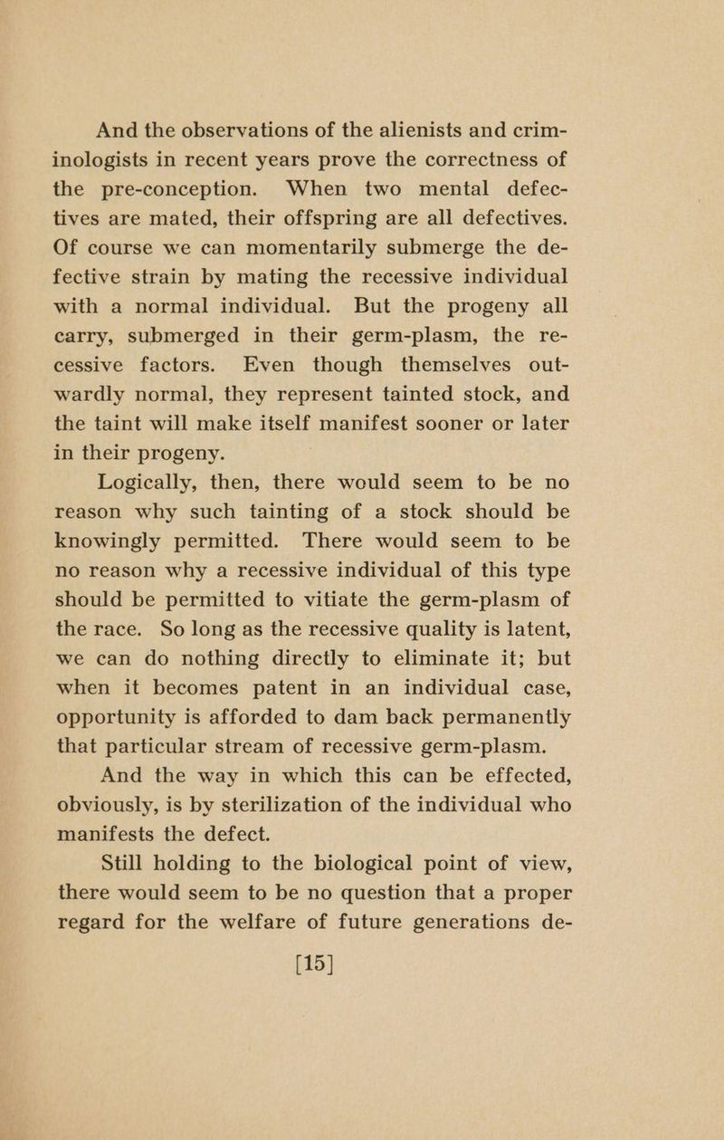 And the observations of the alienists and crim- inologists in recent years prove the correctness of the pre-conception. When two mental defec- tives are mated, their offspring are all defectives. Of course we can momentarily submerge the de- fective strain by mating the recessive individual with a normal individual. But the progeny all carry, submerged in their germ-plasm, the re- cessive factors. Even though themselves out- wardly normal, they represent tainted stock, and the taint will make itself manifest sooner or later in their progeny. Logically, then, there would seem to be no reason why such tainting of a stock should be knowingly permitted. There would seem to be no reason why a recessive individual of this type should be permitted to vitiate the germ-plasm of the race. So long as the recessive quality is latent, we can do nothing directly to eliminate it; but when it becomes patent in an individual case, opportunity is afforded to dam back permanently that particular stream of recessive germ-plasm. And the way in which this can be effected, obviously, is by sterilization of the individual who manifests the defect. Still holding to the biological point of view, there would seem to be no question that a proper regard for the welfare of future generations de- [15]