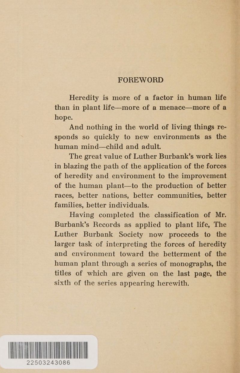 FOREWORD Heredity is more of a factor in human life than in plant life—more of a menace—more of a hope. And nothing in the world of living things re- sponds so quickly to new environments as the human mind—child and adult. The great value of Luther Burbank’s work lies in blazing the path of the application of the forces of heredity and environment to the improvement of the human plant—to the production of better races, better nations, better communities, better families, better individuals. Having completed the classification of Mr. Burbank’s Records as applied to plant life, The Luther Burbank Society now proceeds to the larger task of interpreting the forces of heredity and environment toward the betterment of the human plant through a series of monographs, the titles of which are given on the last page, the sixth of the series appearing herewith.