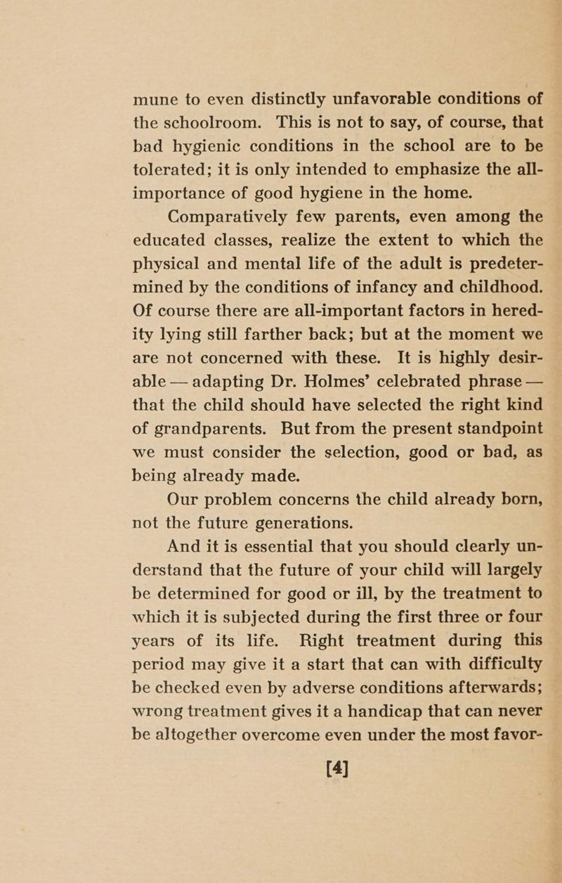 mune to even distinctly unfavorable conditions of the schoolroom. This is not to say, of course, that bad hygienic conditions in the school are to be tolerated; it is only intended to emphasize the all- importance of good hygiene in the home. Comparatively few parents, even among the educated classes, realize the extent to which the physical and mental life of the adult is predeter- mined by the conditions of infancy and childhood. Of course there are all-important factors in hered- ity lying still farther back; but at the moment we are not concerned with these. It is highly desir- able — adapting Dr. Holmes’ celebrated phrase — that the child should have selected the right kind of grandparents. But from the present standpoint we must consider the selection, good or bad, as being already made. Our problem concerns the child already born, not the future generations. And it is essential that you should clearly un- derstand that the future of your child will largely be determined for good or ill, by the treatment to which it is subjected during the first three or four years of its life. Right treatment during this period may give it a start that can with difficulty be checked even by adverse conditions afterwards; wrong treatment gives it a handicap that can never be altogether overcome even under the most favor- [4]