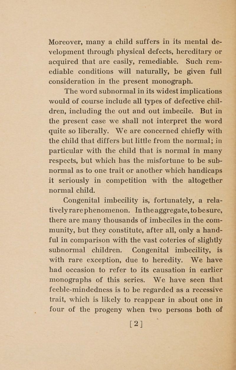 Moreover, many a child suffers in its mental de- velopment through physical defects, hereditary or acquired that are easily, remediable. Such rem- ediable conditions will naturally, be given full consideration in the present monograph. The word subnormal in its widest implications would of course include all types of defective chil- dren, including the out and out imbecile. But in the present case we shall not interpret the word quite so liberally. We are concerned chiefly with the child that differs but little from the normal; in particular with the child that is normal in many respects, but which has the misfortune to be sub- normal as to one trait or another which handicaps it seriously in competition with the altogether normal child. _ Congenital imbecility is, fortunately, a rela- tivelyrarephenomenon. Intheaggregate, tobesure, there are many thousands of imbeciles in the com- munity, but they constitute, after all, only a hand- ful in comparison with the vast coteries of slightly subnormal children. Congenital imbecility, is with rare exception, due to heredity. We have had occasion to refer to its causation in earlier monographs of this series. We have seen that feeble-mindedness is to be regarded as a recessive trait, which is likely to reappear in about one in four of the progeny when two persons both of [2 |] \ ae