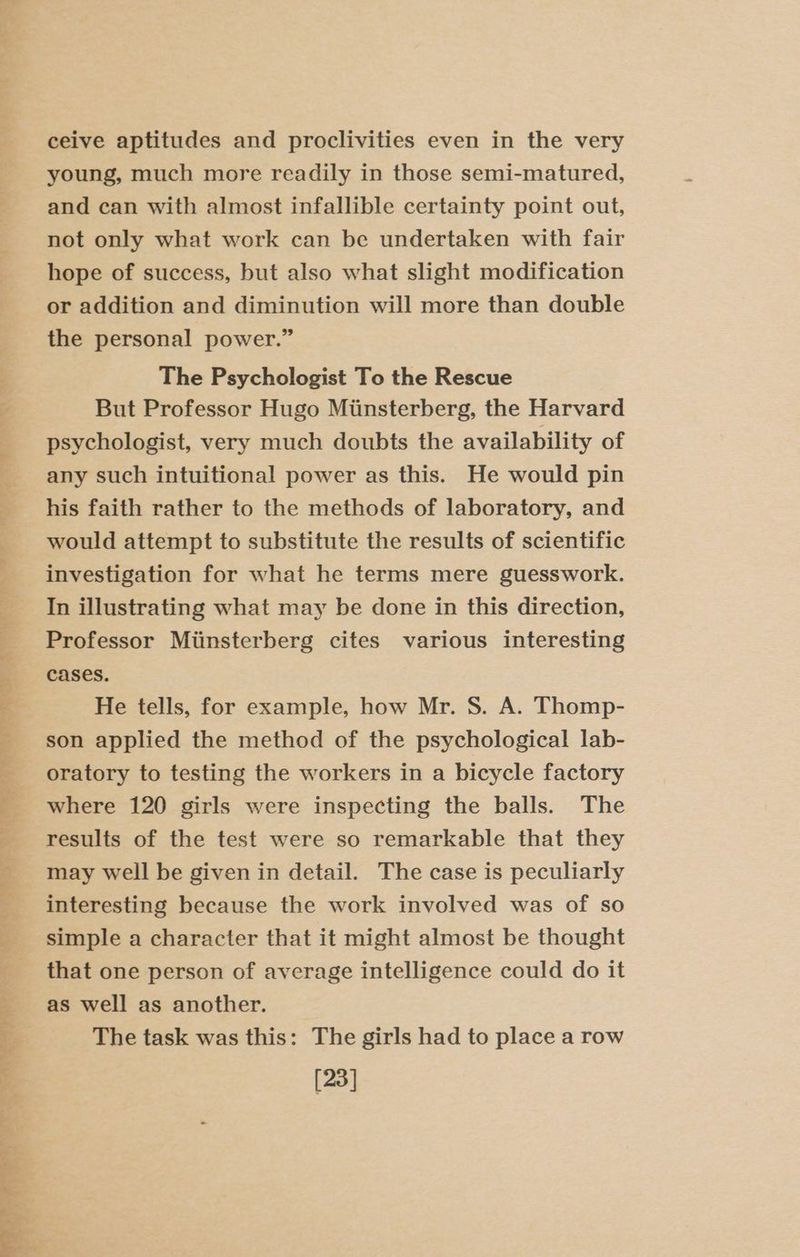 ane 4 ore yar) =f ee ee {= a Re ee ep ee eee a ceive aptitudes and proclivities even in the very young, much more readily in those semi-matured, and can with almost infallible certainty point out, not only what work can be undertaken with fair hope of success, but also what slight modification or addition and diminution will more than double the personal power.” The Psychologist To the Rescue But Professor Hugo Minsterberg, the Harvard psychologist, very much doubts the availability of any such intuitional power as this. He would pin his faith rather to the methods of laboratory, and would attempt to substitute the results of scientific investigation for what he terms mere guesswork. In illustrating what may be done in this direction, Professor Miinsterberg cites various interesting cases. He tells, for example, how Mr. S. A. Thomp- son applied the method of the psychological lab- oratory to testing the workers in a bicycle factory where 120 girls were inspecting the balls. The results of the test were so remarkable that they may well be given in detail. The case is peculiarly interesting because the work involved was of so simple a character that it might almost be thought that one person of average intelligence could do it as well as another. The task was this: The girls had to place a row [23]