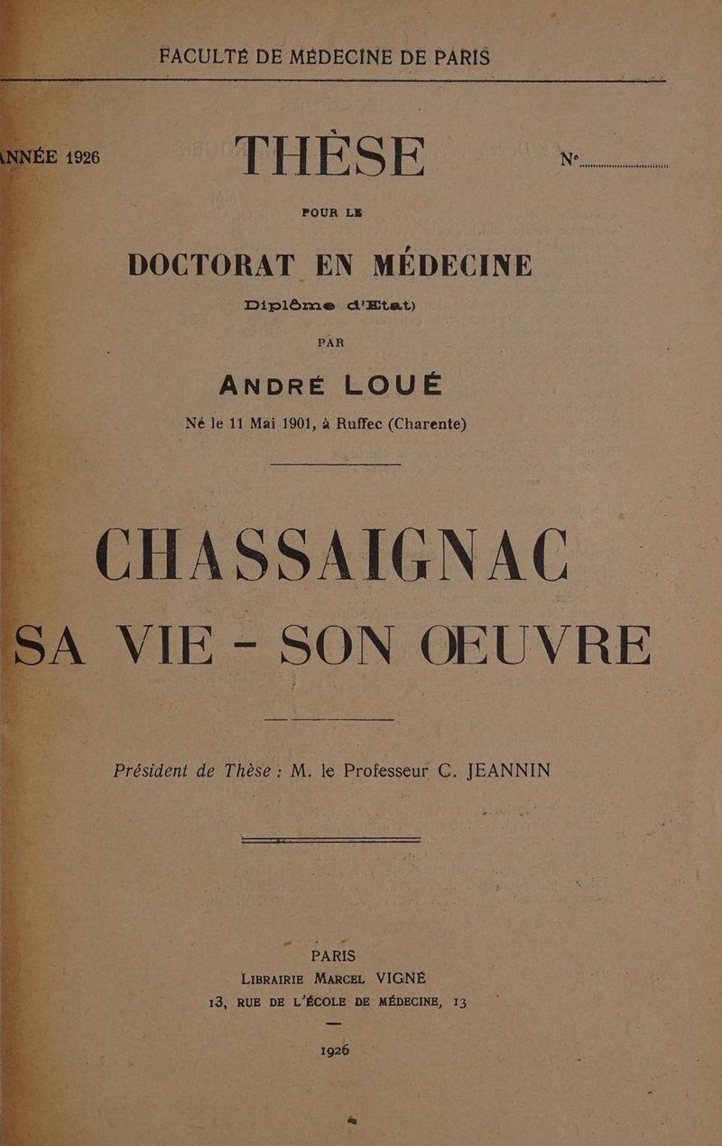 L \ FACULTÉ DE MÉDECINE DE PARIS : 1926 : H K Fa K | N° sHn81502859%1)44840à disistisisrs POUR LE DOCTORAT EN MÉDECINE : Diplôme d'Etat) ANDRÉ LOUÉ Né le 11 Mai 1901, à Ruffec (Charente) A VIE - SON ŒUVRE Président de Thèse : M. le Professeur C. JEANNIN PERS ave! PARIS LIBRAIRIE MARCEL VIGNÉ 13, RUE DE L'ÉCOLE DE MÉDECINE, 13 1926