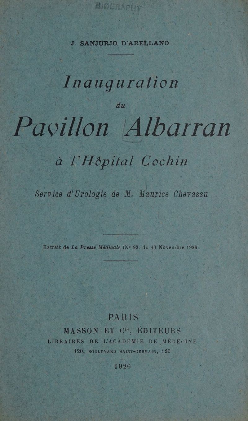 - j. SANJURJO D'ARELLANO Inauguration Pavillon Albarran D 1 ( Service d'Urologie de M. Maurice Chevassu Le & | Extrait de La Presse Médicale (No 92, du 17 Noverwubre 1926). En PARIS |} MASSON ET GC, ÉDITEURS LIBRAIRES DE L'ACADÉMIE DE MÉDÉCINE 420, BOULEVARD SAINT-GERMAIN, 120 CNT ANTe ne