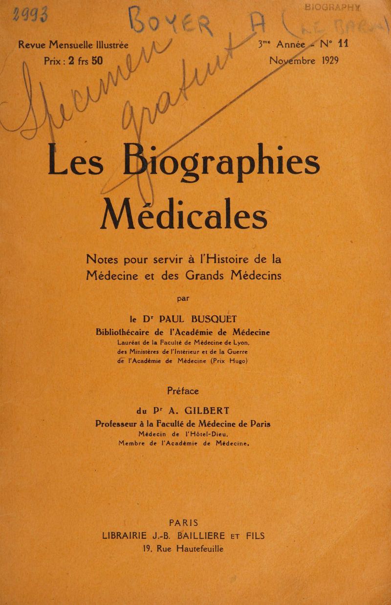 _ BouEr P Revue Mensuelle Illustrée | À, 177 3 Année « N° 11 . « a Î 2 a F, “ Prix : 2 frs 50 \ /V ? Noyémbre 1929 À 4 ‘ e F Pdf édicales Notes pour servir à l'Histoire de la Médecine et des Grands Médecins par le D' PAUL BUSQUET Bibliothécaire de l’Académie de Médecine Lauréat de la Facuité de Médecine de Lyon, des Ministères de l’intérieur et de la Guerre de l'Académie de Médecine (Prix Hugo) Préface du P' À. GILBERT Professeur à la Faculté de Médecine de Paris Médecin de l’'Hôtel-Dieu, Membre de l'Académie de Médecine, PARIS LIBRAIRIE J.-B BAILLIERE er FILS 19, Rue Hautefeuille