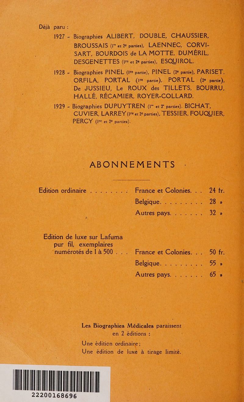 Déjà paru : 1927 - Biographies ALIBERT, DOUBLE, CHAUSSIER, BROUSSAIS (1 et 2 parties), LAENNEC, CORVI- SART, BOURDOIS de LA MOTTE, DUMÉRIL, DESGENETTES (ire et 2e parties), ESQUIROL. 1928 - Biographies PINEL (Ire partie), PINEL (2e partie), PARISET. ORFILA, PORTAL (1e partie), PORTAL (2 partie), De JUSSIEU, Le ROUX des TILLETS, BOURRU, HALLÉ, RÉCAMIER, ROYER-COLLARD. 1929 - Biographies DU PUYTREN (1* et 2° parties). BICHAT, CUVIER, LARREY (Ire et 2 parties), TESSIER, FOUQUIER, PERCY (1re et 2e parties). ._ ABONNEMENTS Edition ordinaire . . . . ; : France et Colonies. . . 24 fr. Belgique’ 7 #0 28 » Autres pays. . .. ... 32 » Edition de luxe sur Lafuma pur fil, exemplaires numérotés de { à 500 ... France et Colonies. .. 50 fr. Belgique. 5 400 2 NAS Autres pays. . ..... 65 » Les Biographies Médicales paraissent en 2 éditions : Une éditien ordinaire ; Une édition de luxe à tirage limité.