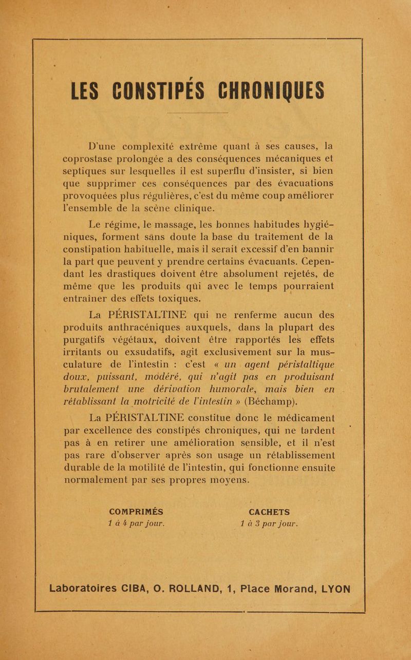 LES CONSTIPÉS CHRONIQUES D'une complexité extrême quant à ses causes, la coprostase prolongée a des conséquences mécaniques et septiques sur lesquelles il est superflu d’insister, si bien que supprimer ces conséquences par des évacuations provoquées plus régulières, c’est du même coup améliorer l'ensemble de la scène clinique. Le régime, le massage, les bonnes habitudes hygié- niques, forment säns doute la base du traitement de la constipation habituelle, mais il serait excessif d'en bannir la part que peuvent y prendre certains évacuants. Cepen- dant les drastiques doivent être absolument rejetés, de même que les produits qüi avec le temps pourraient entrainer des effets toxiques. La PÉRISTALTINE qui ne renferme aucun des produits anthracéniques auxquels, dans la plupart des purgatifs végétaux, doivent être rapportés les effets irritants ou exsudatifs, agit exclusivement sur la mus- culature de l'intestin : c’est « un agent péristaltique doux, puissant, modéré, qui n'agit pas en produisant brutalement une dérivation humorale, mais bien en rétablissant la motricité de l'intestin » (Béchamp). La PÉRISTALTINE constitue donc le médicament par excellence des constipés chroniques, qui ne tardent pas à en retirer une amélioration sensible, et il n’est pas rare d'observer après son usage un rétablissement durable de la motilité de l'intestin, qui fonctionne ensuite normalement par ses propres moyens. COMPRIMÉS CACHETS 1 à # par jour. | _1 à 3 par jour.