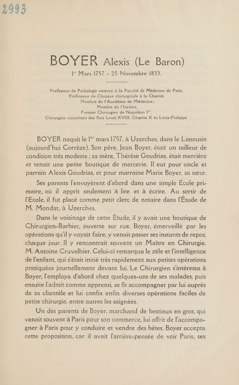 1993 BOYER Alexis (Le Baron) 1 Mars 1757 - 25 Novembre 1833. Professeur de Pathologie externe à la Faculté de Médecine de Paris, Professeur de Clinique chirurgicale à la Charité, Membre de l’Académie de Médecine. Membre de l’Institut, Premier Chirurgien de Napoléon I‘, Chirurgien consultant des Rois Louis XVIII, Charles X et Louis-Philippe. BOYER naquit le | mars 1757, à Uzerches, dans le Limousin (aujourd’hui Corrèze). Son père, Jean Boyer, était un tailleur de condition très modeste : sa mère, Î hérèse Goudrias, était mercière et tenait une petite boutique de mercerie. Îl eut pour oncle et parrain Àlexis Goudrias, et pour marraine Marie Boyer, sa sœur. Ses parents l'envoyèrent d'abord dans une simple Ecole pri- maire, où il apprit seulement à lire et à écrire. Au sortir de l'Ecole, il fut placé comme petit clerc de notaire dans l'Etude de M. Mondat, à Uzerches. Dans le voisinage de cette Étude, il y avait une boutique de Chirurgien-Barbier, ouverte sur rue. Boyer, émerveillé par les opérations qu'il y voyait faire, y venait passer ses instants de repos, chaque jour. Il y rencontrait souvent un Maître en Chirurgie, M. Antoine Cruvelhier. Celui-ci remarqua le zèle et l'intelligence de l'enfant, qui s'était initié très rapidement aux petites opérations pratiquées journellement devant lui. Le Chirurgien s'intéressa à Boyer, l'employa d'abord chez quelques-uns de ses malades, puis ensuite l'admit comme apprenti, se fit accompagner par lui auprès de sa clientèle et lui confia enfin diverses opérations faciles de petite chirurgie, entre autres les saignées. Un des parents de Boyer, marchand de bestiaux en gros, qui venait souvent à Paris pour son commerce, lui offrit de l'accompa- gner à Paris pour y conduire et vendre des bêtes. Boyer accepta cette proposition, car il avait l'arrière-pensée de voir Paris, ses