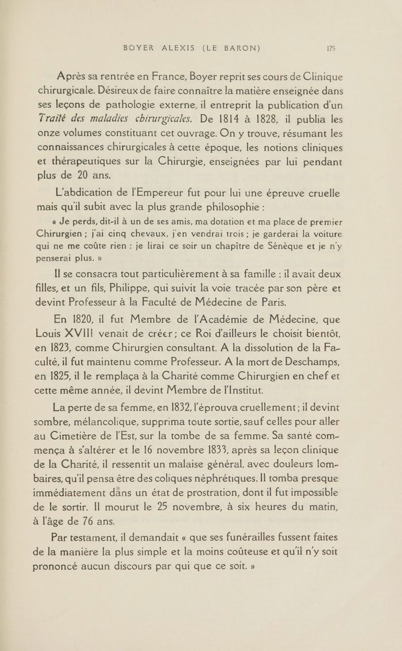 Après sa rentrée en France, Boyer reprit ses cours de Clinique chirurgicale. Désireux de faire connaître la matière enseignée dans ses leçons de pathologie externe, il entreprit la publication d’un Traité des maladies chirurgicales. De 1814 à 1828, il publia les onze volumes constituant cet ouvrage. On y trouve, résumant les connaissances chirurgicales à cette époque, les notions cliniques et thérapeutiques sur la Chirurgie, enseignées par lui pendant plus de 20 ans. L'abdication de l'Empereur fut pour lui une épreuve cruelle mais quil subit avec la plus grande philosophie : a Je perds, dit-il à un de ses amis, ma dotation et ma place de premier Chirurgien ; j'ai cinq chevaux, j'en vendrai trois ; je garderai la voiture qui ne me coûte rien : je lirai ce soir un chapître de Sénèque et je n'y penserai plus. » Il se consacra tout particulièrement à sa famille : il avait deux filles, et un fils, Philippe, qui suivit la voie tracée par son père et devint Professeur à la Faculté de Médecine de Paris. En 1820, il fut Membre de l'Académie de Médecine, que Louis XVIII venait de créer; ce Roi d’ailleurs le choisit bientôt, en 1823, comme Chirurgien consultant. À la dissolution de la Fa- culte, il fut maintenu comme Professeur. À la mort de Deschamps, en 1825, il le remplaça à la Charité comme Chirurgien en chef et cette même année, il devint Membre de l'Institut. La perte de sa femme, en 1832, l'éprouva cruellement; il devint sombre, mélancolique, supprima toute sortie, sauf celles pour aller au Cimetière de l'Est, sur la tombe de sa femme. Sa santé com- mença à s'altérer et le 16 novembre 1833, après sa leçon clinique de la Charité, il ressentit un malaise général, avec douleurs lom- baires, qu'il pensa être des coliques néphrétiques. Il tomba presque immédiatement dans un état de prostration, dont il fut impossible de le sortir. Il mourut le 25 novembre, à six heures du matin, à l’âge de 76 ans. Par testament, il demandait « que ses funérailles fussent faites de la manière la plus simple et la moins coûteuse et qu'il n'y soit prononcé aucun discours par qui que ce soit. »