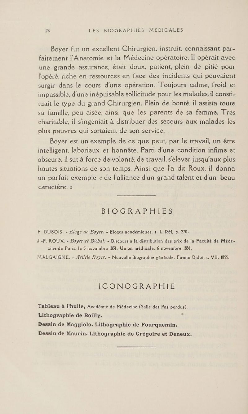 Boyer fut un excellent Chirurgien, instruit, connaissant par- faitement l' Anatomie et la Médecine opératoire. Îl opérait avec une grande assurance, était doux, patient, plein de pitié pour l'opéré, riche en ressources en face des incidents qui pouvaient surgir dans le cours d’une opération. Toujours calme, froid et impassible, d'une inépuisable sollicitude pour les malades, il consti- tuait le type du grand Chirurgien. Plein de bonté, il assista toute sa famille, peu aisée, ainsi que les parents de sa femme. Très charitable, il s'ingéniait à distribuer des secours aux malades les plus pauvres qui sortaient de son service. Boyer est un exemple de ce que peut, par le travail, un être intelligent, laborieux et honnête. Parti d'une condition infime et obscure, il sut à force de volonté, de travail, s'élever jusqu'aux plus hautes situations de son temps. Ainsi que l'a dit Roux, il donna un parfait exemple « de l'alliance d'un grand talent et d'un beau caractere. » BIOGRAPHIES F. DUBOIS. - Zluge de Buyer. - Eloges académiques, t. 1, 1864, p. 270. J,-F, ROUX. - Boyer ef Bichal. - Discours à la distribution des prix de la Faculté de Méde- cine de Paris, le 5 novembre 1851. Union médicale, 6 novembre 1851. MALGAIGNE. - Ærticle Boyer. - Nouvelle Biographie générale, Firmin Didot, t. VII, 1855. ICONOGRAPHIE Tableau à l’huile, Académie de Médecine (Salle des Pas perdus). Lithograpkhie de Boilly. 5 Dessin de Maggiolo. Lithographie de Fourquemin. Dessir de Maurin. Lithographie de Grégoire et Deneux.