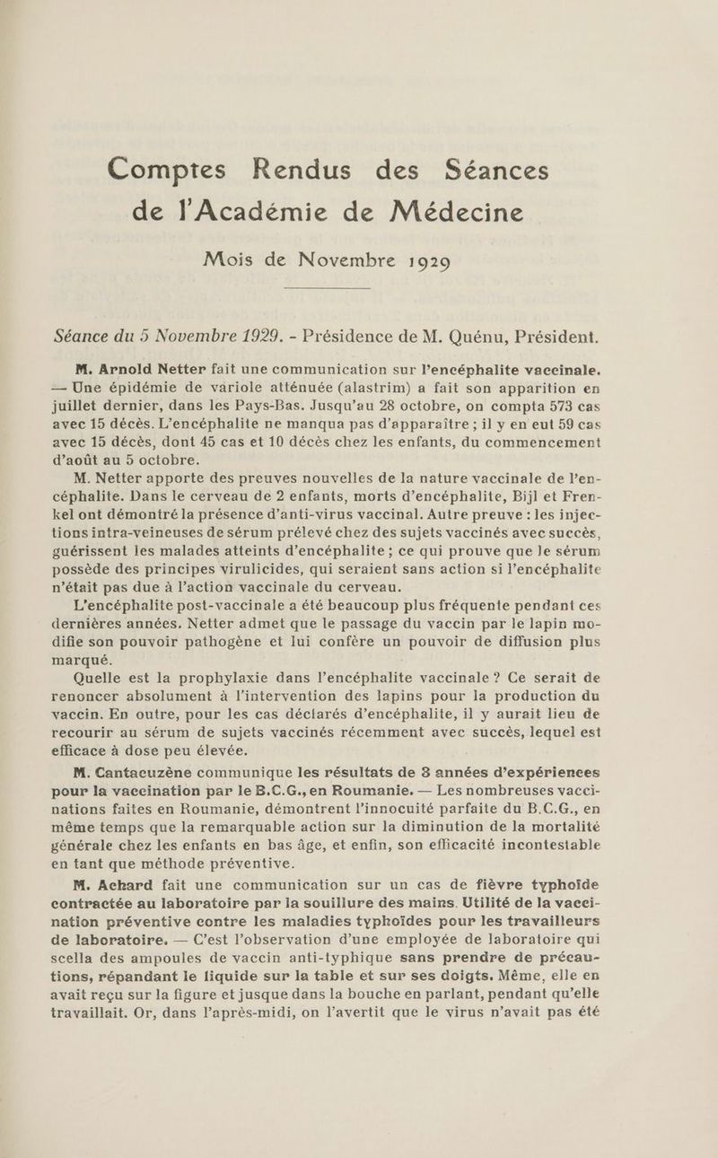Comptes Rendus des Séances de l'Académie de Médecine Mois de Novembre 1929 Séance du 5 Novembre 1929. - Présidence de M. Quénu, Président. M. Arnold Netter fait une communication sur l’encéphalite vaccinale. — Une épidémie de variole atténuée (alastrim) a fait son apparition en juillet dernier, dans les Pays-Bas. Jusqu’au 28 octobre, on compta 573 cas avec 15 décès. L’encéphalite ne manqua pas d’apparaître ; il y en eut 59 cas avec 15 décès, dont 45 cas et 10 décès chez les enfants, du commencement d’août au 5 octobre. M. Netter apporte des preuves nouvelles de la nature vaccinale de l’en- céphalite. Dans le cerveau de 2 enfants, morts d’encéphalite, Bijl et Fren- kel ont démontré la présence d’anti-virus vaccinal. Autre preuve: les injec- tions intra-veineuses de sérum prélevé chez des sujets vaccinés avec succès, guérissent les malades atteints d’encéphalite ; ce qui prouve que le sérum possède des principes virulicides, qui seraient sans action si l’encéphalite n’était pas due à l’action vaccinale du cerveau. L’encéphalite post-vaccinale a été beaucoup plus fréquente pendant ces dernières années. Netter admet que le passage du vaccin par le lapin mo- difie son pouvoir pathogène et lui confère un pouvoir de diffusion plus marqué. | Quelle est la prophylaxie dans l’encéphalite vaccinale ? Ce serait de renoncer absolument à l'intervention des lapins pour la production du vaccin. En outre, pour les cas déciarés d’encéphalite, il y aurait lieu de recourir au sérum de sujets vaccinés récemment avec succès, lequel est efficace à dose peu élevée. M. Cantacuzène communique les résultats de 8 années d’expérierces pour la vaceination par le B.C.G., en Roumanie. — Les nombreuses vacci- nations faites en Roumanie, démontrent l’innocuité parfaite du B.C.G., en même temps que la remarquable action sur la diminution de la mortalité générale chez les enfants en bas âge, et enfin, son eflicacité incontestable en tant que méthode préventive. M. Achard fait une communication sur un cas de fièvre typhoïde contractée au laboratoire par la souillure des maïrs. Utilité de la vaeci- nation préventive contre les maladies typhoïdes pour les travailleurs de laboratoire. — C’est l’observation d’une employée de laboratoire qui scella des ampoules de vaccin anti-typhique sans prendre de préeau- tions, répandant le liquide sur la table et sur ses doigts. Même, elle en avait reçu sur la figure et jusque dans la bouche en parlant, pendant qu’elle travaillait. Or, dans l’après-midi, on l’avertit que le virus n’avait pas été