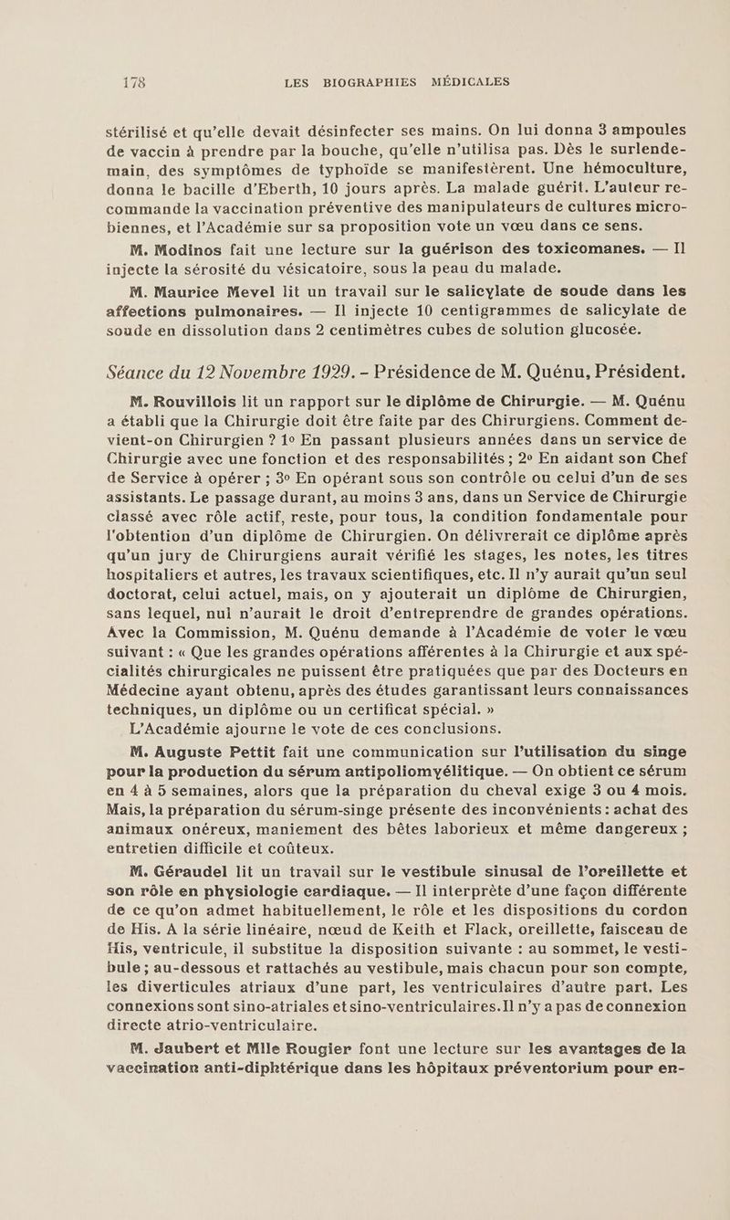 stérilisé et qu’elle devait désinfecter ses mains. On lui donna 3 ampoules de vaccin à prendre par la bouche, qu’elle n’utilisa pas. Dès le surlende- main, des symptômes de typhoïde se manifestèrent. Une hémoculture, donna le bacille d’Eberth, 10 jours après. La malade guérit. L'auteur re- commande la vaccination préventive des manipulateurs de cultures micro- biennes, et l’Académie sur sa proposition vote un vœu dans ce sens. M. Modinos fait une lecture sur la guérison des toxicomanes. — Il injecte la sérosité du vésicatoire, sous la peau du malade. M. Maurice Mevel lit un travail sur le salicylate de soude dans les affections pulmonaires. — Il injecte 10 centigrammes de salicylate de soude en dissolution dans 2 centimètres cubes de solution glucosée. Séance du 12 Novembre 1929. - Présidence de M. Quénu, Président. M. Rouvillois lit un rapport sur le diplôme de Chirurgie. — M. Quénu a établi que la Chirurgie doit être faite par des Chirurgiens. Comment de- vient-on Chirurgien ? 10 En passant plusieurs années dans un service de Chirurgie avec une fonction et des responsabilités ; 2° En aidant son Chef de Service à opérer ; 3° En opérant sous son contrôle ou celui d’un de ses assistants. Le passage durant, au moins 3 ans, dans un Service de Chirurgie classé avec rôle actif, reste, pour tous, la condition fondamentale pour l'obtention d’un diplôme de Chirurgien. On délivrerait ce diplôme après qu'un jury de Chirurgiens aurait vérifié les stages, les notes, les titres hospitaliers et autres, les travaux scientifiques, etc. Il n’y aurait qu’un seul doctorat, celui actuel, mais, on y ajouterait un diplôme de Chirurgien, sans lequel, nul n’aurait le droit d'entreprendre de grandes opérations. Avec la Commission, M. Quénu demande à l’Académie de voier le vœu suivant : « Que les grandes opérations afférentes à la Chirurgie et aux spé- cialités chirurgicales ne puissent être pratiquées que par des Docteurs en Médecine ayant obtenu, après des études garantissant leurs connaissances techniques, un diplôme ou un certificat spécial. » L'Académie ajourne le vote de ces conclusions. M. Auguste Pettit fait une communication sur l’utilisation du singe pour la production du sérum artipoliomyélitique. — On obtient ce sérum en 4 à 5 semaines, alors que la préparation du cheval exige 3 ou 4 mois. Mais, la préparation du sérum-singe présente des inconvénients : achat des animaux onéreux, maniement des bêtes laborieux et même dangereux ; entretien difficile et coûteux. M. Géraudel lit un travail sur le vestibule sinusal de l’oreillette et son rôle en physiologie cardiaque. — Il interprète d’une façon différente de ce qu’on admet habituellement, le rôle et les dispositions du cordon de His. A la série linéaire, nœud de Keith et Flack, oreillette, faisceau de His, ventricule, il substitue la disposition suivante : au sommet, le vesti- bule ; au-dessous et rattachés au vestibule, mais chacun pour son compte, les diverticules atriaux d’une part, les ventriculaires d’autre part. Les connexions sont sino-atriales etsino-ventriculaires.Il n’y a pas de connexion directe atrio-ventriculaire. M. Jaubert et Mille Rougier font une lecture sur les avartages de la vaecinratior anti-diphtérique dans les hôpitaux prévertorium pour er-