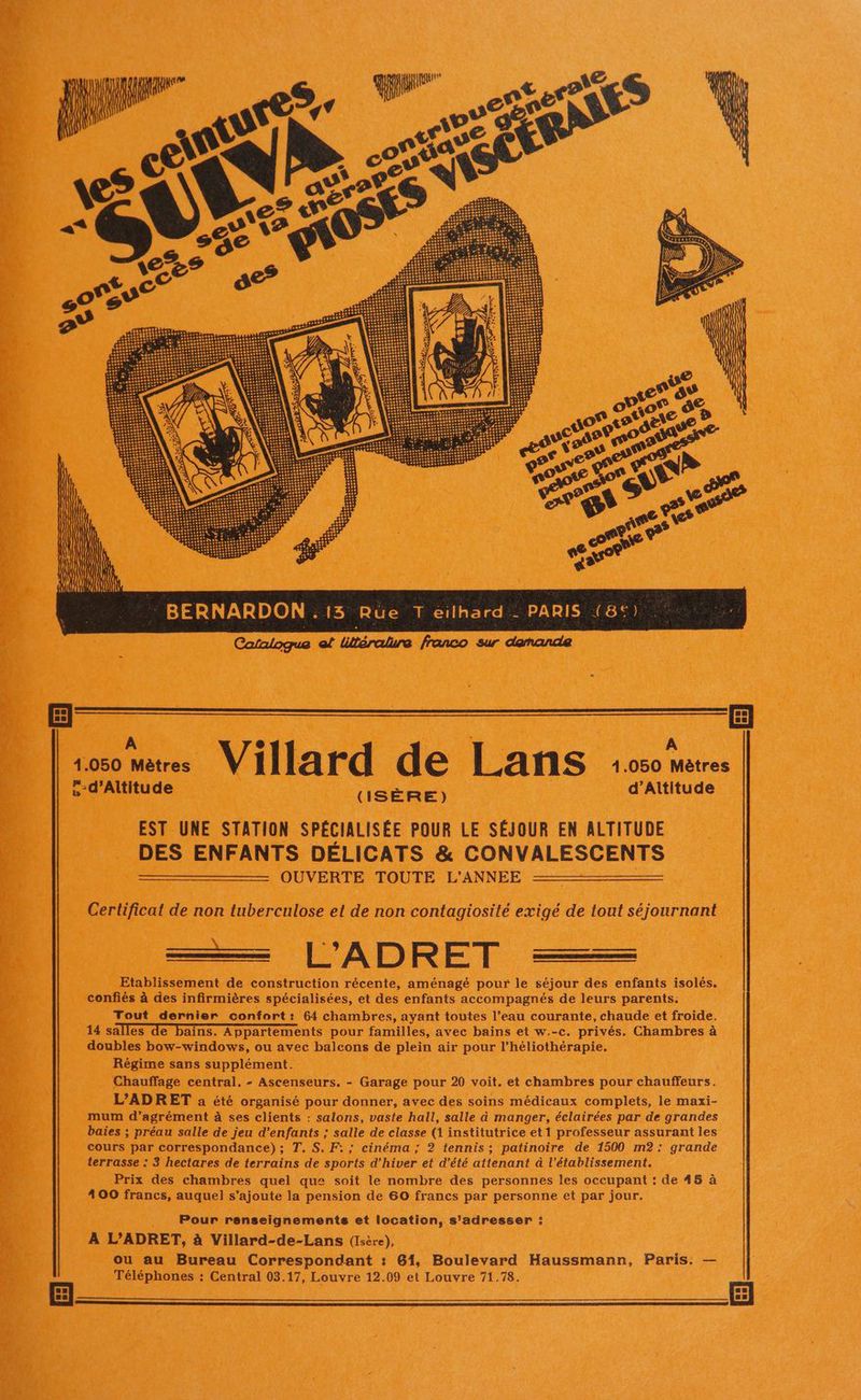 , d’Altitude d’Altitude (ISÈRE) EST UNE STATION SPÉCIALISÉE POUR LE SÉJOUR EN ALTITUDE DES ENFANTS DÉLICATS & CONVALESCENTS = _ OUVERTE TOUTE L'ANNÉE = Certificat de non tuberculose et de non contagiosité exigé de tout séjournant a L'ADRET —— Etablissement de construction récente, aménagé pour le séjour des enfants isolés. confiés à des infirmières spécialisées, et des enfants accompagnés de leurs parents. Tout dernier confort: 64 chambres, ayant toutes l’eau courante, chaude et froide. 14 salles de bains. Appartements pour familles, avec bains et w.-c. privés. Chambres à doubles bow-windows, ou avec balcons de plein air pour l’héliothérapie. Régime sans supplément. Chauffage central, - Ascenseurs. - Garage pour 20 voit. et chambres pour chauffeurs. L’ADRET a été organisé pour donner, avec des soins médicaux complets, le maxi- mum d’agrément à ses clients : salons, vaste hall, salle à manger, éclairées par de grandes baies ; préau salle de jeu d’enfants ; salle de classe (1 institutrice et 1 professeur assurant les cours par correspondance); T. S. F:; cinéma; 2 tennis; patinoire de 1500 m2: grande terrasse : 3 hectares de terrains de sports d'hiver et d'été attenant à l'établissement. Prix des chambres quel que soit le nombre des personnes les occupant : de 45 à 400 francs, auquel s'ajoute la pension de 60 francs par personne et par jour. Pour renseignements et location, s'adresser : À L’ADRET, à Villard-de-Lans (Isère), ou au Bureau Correspondant : 61, Boulevard Haussmann, Paris. — Téléphones : Central 03.17, Louvre 12.09 et Louvre 71.78.