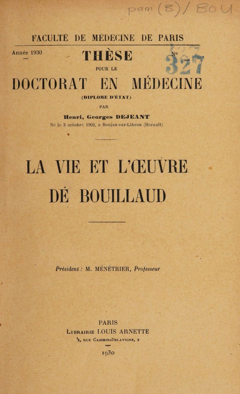 F X Y' FACULTÉ DE MÉDEC INE DE PARIS D. THÈSE Ÿo POUR LE = DOCTORAT EN MÉDECINE (DIPLOME D'ÉTAT) PAR : Henri, Georges DEJEANT Né le 3 octobre 1902, à Boujan-sur-Libron (Hérault) Là LA VIE ET L' ŒUVRE DE BOUILLAUD Président : M. MÉNÉTRIER, Professeur $ PARIS ENAER : LiBRAIRIE LOUIS ARNETTE - %, RUE CASIMIR-DELAVIGNE, 2 1030