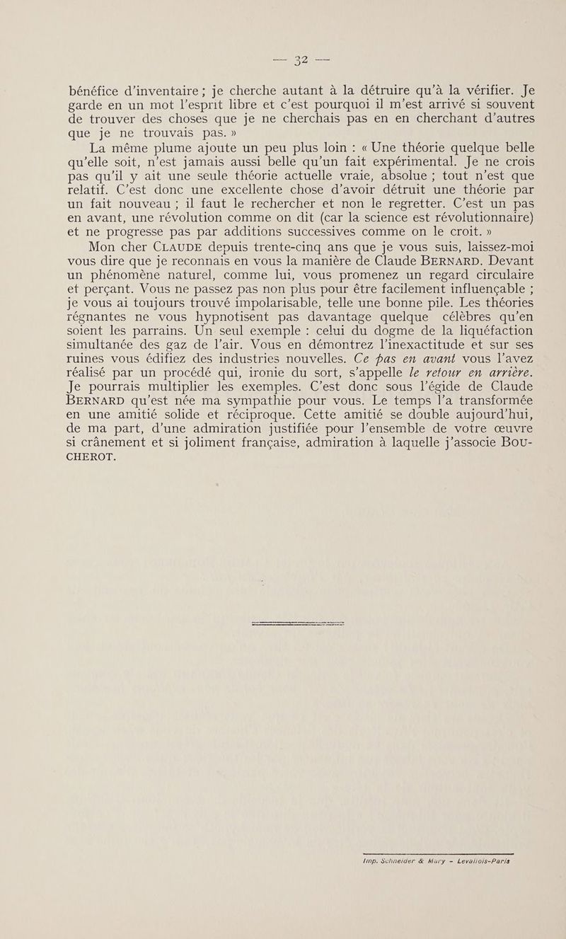 — 32 — bénéfice d'inventaire ; je cherche autant à la détruire qu'à la vérifier. Je garde en un mot l'esprit libre et c’est pourquoi il m'est arrivé si souvent de trouver des choses que je ne cherchais pas en en cherchant d’autres que je ne trouvais pas.» La même plume ajoute un peu plus loin : « Une théorie quelque belle qu'elle soit, n’est jamais aussi belle qu'un fait expérimental. Je ne crois pas qu’il y ait une seule théorie actuelle vraie, absolue ; tout n'est que relatif. C’est donc une excellente chose d’avoir détruit une théorie par un fait nouveau ; il faut le rechercher et non le regretter. C’est un pas en avant, une révolution comme on dit (car la science est révolutionnaire) et ne progresse pas par additions successives comme on le croit. » Mon cher CLAUDE depuis trente-cinq ans que je vous suis, laissez-moi vous dire que je reconnais en vous la manière de Claude BERNARD. Devant un phénomène naturel, comme lui, vous promenez un regard circulaire et perçant. Vous ne passez pas non plus pour être facilement influençable ; je vous ai toujours trouvé impolarisable, telle une bonne pile. Les théories régnantes ne vous hypnotisent pas davantage quelque célèbres qu’en soient les parrains. Un seul exemple : celui du dogme de la liquéfaction simultanée des gaz de l’air. Vous en démontrez l’inexactitude et sur ses ruines vous édifiez des industries nouvelles. Ce pas en avant vous l’avez réalisé par un procédé qui, ironie du sort, s'appelle le retour en arrière. Je pourrais multiplier les exemples. C’est donc sous l'égide de Claude BERNARD qu'est née ma sympathie pour vous. Le temps l’a transformée en une amitié solide et réciproque. Cette amitié se double aujourd'hui, de ma part, d’une admiration justifiée pour l’ensemble de votre œuvre si crânement et si joliment française, admiration à laquelle j'associe Bou- CHEROT. a oo 1inp. Schneider &amp; Mary - Levaliois-Paris
