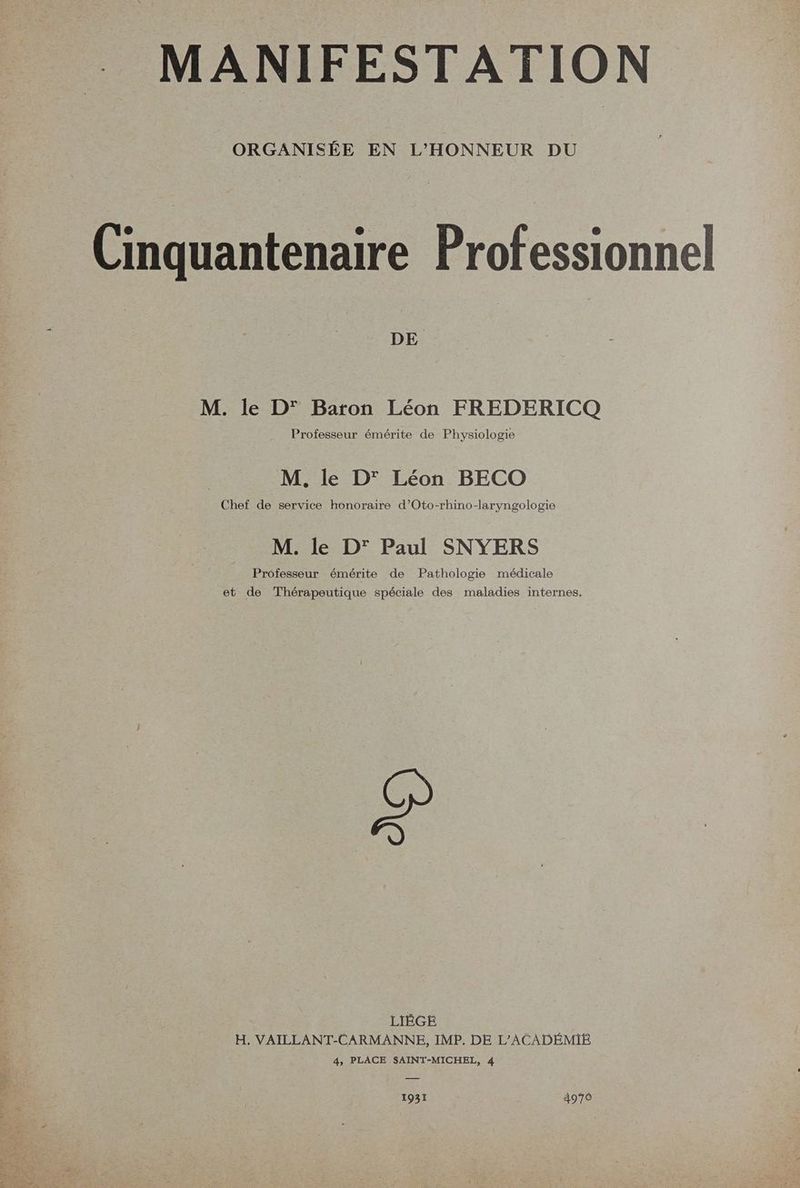 MANIFESTATION ORGANISÉE EN L'HONNEUR DU Cinquantenaire Professionnel M. le D’ Baron Léon FREDERICQ Professeur émérite de Physiologie M. le D' Léon BECO Chef de service honoraire d’Oto-rhino-laryngologie M. le D' Paul SNYERS Professeur émérite de Pathologie médicale et de Thérapeutique spéciale des maladies internes, LIÈGE H. VAILLANT-CARMANNE, IMP. DE L’ACADÉMIE 4, PLACE SAINT-MICHEL, 4 1931 4970