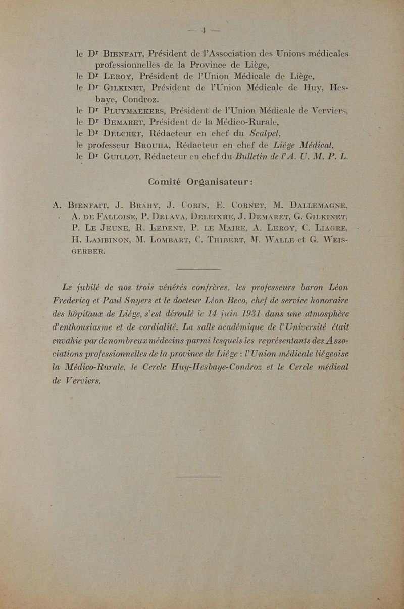 le le le le le le le CRE mr EN professionnelles de la Province de Liège, Dr Leroy, Président de l’Union Médicale de Liège, D' GIzKINET, Président de l’Union Médicale de Huy, Hes- baye, Condroz. Dr PLUYMAEKERS, Président de l’Union Médicale de Verviers, Dr DEMARET, Président de la Médico-Rurale, | Dr Deccner, Rédacteur en chef du Sealpel, professeur BrouxA, Rédacteur en chef de Liége Médical, DT GuizLor, Rédacteur en chef du Bulletin de l'A. U. M. P. L. Comité Organisateur :