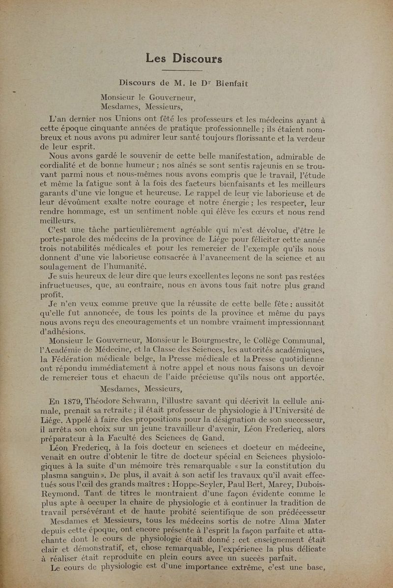 Les Discours Discours de M. le Dr Bienfait Monsieur le Gouverneur, Mesdames, Messieurs, L'an dernier nos Unions ont fêté les professeurs et les médecins ayant à cette époque cinquante années de pratique professionnelle ; ils étaient nom- breux et nous avons pu admirer leur santé toujours florissante et la verdeur de leur esprit. Nous avons gardé le souvenir de cette belle manifestation, admirable de cordialité et de bonne humeur ; nos aînés se sont sentis rajeunis en se trou- È _ vant parmi nous et nous-mêmes nous avons compris que le travail, l'étude et même la fatigue sont à la fois des facteurs bienfaisants et les meilleurs garants d’une vie longue et heureuse, Le rappel de leur vie laborieuse et de 4 leur dévoûment exalte notre courage et notre énergie ; les respecter, leur rendre hommage, est un sentiment noble qui élève les cœurs et nous rend meilleurs. | C’est une tâche particulièrement agréable qui m’est dévolue, d’être le porte-parole des médecins de la province de Liége pour féliciter cette année trois notabilités médicales et pour les remercier de l’exemple qu’ils nous donnent d’une vie laborieuse consacrée à l’avancement de la science et au soulagement de l’humanité. | Je suis heureux de leur dire que leurs excellentes leçons ne sont pas restées infructueuses, que, au contraire, nous en avons tous fait notre plus grand profit. | 5 Je n’en veux comme preuve que la réussite de cette belle fête : aussitôt qu’elle fut annoncée, de tous les points de la province et même du pays : nous avons reçu des encouragements et un nombre vraiment impressionnant ee d’adhésions. Monsieur le Gouverneur, Monsieur le Bourgmestre, le Collège Communal, l’Académie de Médecine, et la Classe des Sciences, les autorités académiques, la Fédération médicale belge, la Presse médicale et la Presse quotidienne ont répondu immédiatement à notre appel et nous nous faisons un devoir de remercier tous et chacun de laide précieuse qu’ils nous ont apportée. Mesdames, Messieurs, En 1879, Théodore Schwann, lPillustre savant qui décrivit la cellule ani- male, prenait sa retraite ; il était professeur de physiologie à PUniversité de Liége. Appelé à faire des propositions pour la désignation de son successeur, il arrêta son choix sur un jeune travailleur d'avenir, Léon Fredericq, alors préparateur à la Faculté des Sciences de Gand. Léon Fredericq, à la fois docteur en sciences et docteur en médecine, venait en outre d'obtenir le titre de docteur spécial en Sciences physiolo- giques à la suite d’un mémoire très remarquable «sur la constitution du plasma sanguin». De plus, il avait à son actif les travaux qu’il avait effec- tués sous l’œil des grands maîtres : Hoppe-Seyler, Paul Bert, Marey, Dubois- Reymond. Tant de titres le montraient d’une façon évidente comme le plus apte à occuper la chaire de physiologie et à continuer la tradition de travail persévérant et de haute probité scientifique de son prédécesseur Mesdames et Messieurs, tous les médecins sortis de notre Alma Mater depuis cette époque, ont encore présente à l'esprit la façon parfaite et atta- chante dont le cours de physiologie était donné : cet enseignement était clair et démonstratif, et, chose remarquable, l'expérience la plus délicate - à réaliser était reproduite en plein cours avec un succès parfait. Le cours de physiologie est d’une importance extrême, c’est une base, ” 2 ) JA 7 a . “4 ÿ ZE SJ Durs u k - ‘ L Re MES 4 wie j di ET 4 : E 2 pa ù { L 7 æ LS pes This ARCS a, Ci £ SCORE y 7 me OR ES Mit er TR À * U \ Ms Cid ET La DD
