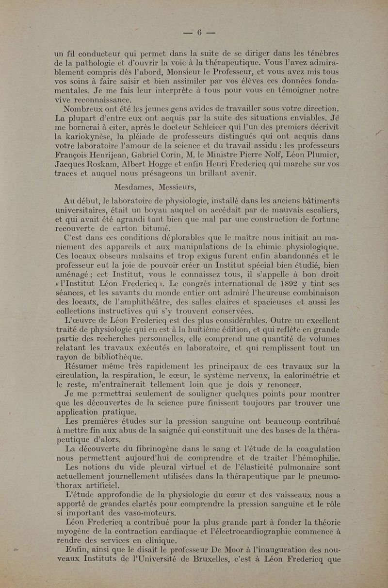 PEN de un fil conducteur qui permet dans la suite de se diriger dans les ténèbres de la pathologie et d’ouvrir la voie à la thérapeutique. Vous l’avez admira- blement compris dès l’abord, Monsieur le Professeur, et vous avez mis tous vos soins à faire saisir et bien assimiler par vos élèves ces données fonda- mentales. Je me fais leur interprète à tous pour vous en témoigner notre vive reconnaissance. Nombreux ont été les jeunes gens avides de travailler sous votre direction. La plupart d’entre eux ont acquis par la suite des situations enviables. Jé me bornerai à citer, après le docteur Schleicer qui l’un des premiers décrivit la kariokynèse, la pléiade de professeurs distingués qui ont acquis dans votre laboratoire l’amour de la science et du travail assidu : les professeurs François Henrijean, Gabriel Corin, M. le Ministre Pierre Nolf, Léon Plumier, Jacques Roskam, Albert Hogge et enfin Henri Fredericq qui marche sur vos traces et auquel nous présageons un brillant avenir. Mesdames, Messieurs, Au début, le laboratoire de physiologie, installé dans les anciens bâtiments universitaires, était un boyau auquel on accédait par de mauvais escaliers, et qui avait été agrandi tant bien que mal par une construction de fortune recouverte de carton bitumé. C’est dans ces conditions déplorables que le maître nous initiait au ma- niement des appareils et aux manipulations de la chimie physiologique, Ces locaux obscurs malsains et trop exigus furent enfin abandonnés et le professeur eut la joie de pouvoir créer un Institut spécial bien étudié, bien aménagé ; cet Institut, vous le connaissez tous, il s’appelle à bon droit «lPInstitut Léon Fredericq». Le congrès international de 1892 y tint ses séances, et les savants du monde entier ont admiré l’heureuse combinaison des locaux, de l’amphithéâtre, des salles claires et spacieuses et aussi les collections instructives qui s’y trouvent conservées. L'œuvre de Léon Fredericq est des plus considérables. Outre un excellent traité de physiologie qui en est à la huitième édition, et qui reflète en grande partie des recherches personnelles, elle comprend une quantité de volumes relatant les travaux exécutés en laboratoire, et qui remplissent tout un rayon de bibliothèque. Résumer même très rapidement les principaux de ces travaux sur la circulation, la respiration, le cœur, le système nerveux, la calorimétrie et le reste, m'entraînerait tellement loin que je dois y renoncer. Je me p2rmettrai seulement de souligner quelques points pour montrer que les découvertes de la science pure finissent toujours par trouver une application pratique. Les premières études sur la pression sanguine ont beaucoup contribué à mettre fin aux abus de la saignée qui constituait une des bases de la théra- peutique d'alors. La découverte du fibrinogène dans le sang et l’étude de la coagulation nous permettent aujourd’hui de comprendre et de traiter l’hémophilie. Les notions du vide pleural virtuel et de l’élasticité pulmonaire sont L'étude approfondie de la physiologie du cœur et des vaisseaux nous a apporté de grandes clartés pour comprendre la pression sanguine et le rôle si important des vaso-moteurs. Léon Fredericq a contribué pour la plus grande part à fonder la théorie myogène de la contraction cardiaque et l’électrocardiographie commence à rendre des services en clinique. Eufin, ainsi que le disait le professeur De. Moor à l'inauguration des nou- veaux Instituts de l'Université de Bruxelles, c’est à Léon Fredericq que