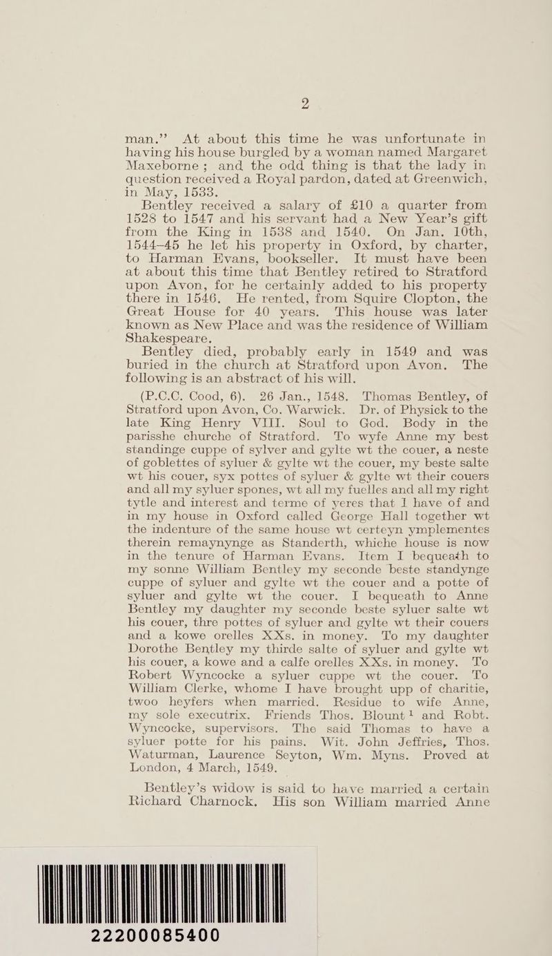 > man.’? At about this time he was unfortunate in having his house burgled by a woman named Margaret Maxeborne; and the odd thing is that the lady in question received a Royal pardon, dated at Greenwich, in May, 15338. Bentley received a salary of £10 a quarter from 1528 to 1547 and his servant had a New Year’s gift from the King in 1538 and 1540. On Jan. 10th, 1544-45 he let his property in Oxford, by charter, to Harman Evans, bookseller. It must have been at about this time that Bentley retired to Stratford upon Avon, for he certainly added to his property there in 1546, He rented, from Squire Clopton, the Great House for 40 years. This house was later known as New Place and was the residence of William Shakespeare. Bentley died, probably early in 1549 and was buried in the church at Stratford upon Avon, The following is an abstract of his will. (P.C.C. Cood, 6). 26 Jan., 1548. Thomas Bentley, of Stratford upon Avon, Co. Warwick. Dr. of Physick to the late King Henry VIII. Soul to God. Body in the parisshe churche of Stratford. To wyfe Anne my best standinge cuppe of sylver and gylte wt the couer, a neste of goblettes of syluer & gylte wt the couer, my beste salte wt his couer, syx pottes of syluer & gylte wt their couers and all my syluer spones, wt all my fuelles and all my right tytle and interest and terme of yeres that J have of and in my house in Oxford called George Hall together wt the indenture of the same house wt certeyn ymplementes therein remaynynge as Standerth, whiche house is now in the tenure of Harman Evans. Item I bequeath to my sonne William Bentley my seconde beste standynge cuppe of syluer and gylte wt the couer and a potte of syluer and gylte wt the couer. I bequeath to Anne Bentley my daughter my seconde beste syluer salte wt his couer, thre pottes of syluer and gylte wt their couers and a kowe orelles XXs. in money. To my daughter Dorothe Bentley my thirde salte of syluer and gylte wt his couer, a kowe and a calfe orelles XXs.in money. To Robert Wyncocke a syluer cuppe wt the couer. To William Clerke, whome I have brought upp of charitie, twoo heyfers when married. Residue to wife Anne, my sole executrix. Friends Thos. Blount! and Robt. Wyncocke, supervisors. The said Thomas to have a syluer potte for his pains. Wit. John Jeffries, Thos. Waturman, Laurence Seyton, Wm. Myns. Proved at London, 4 March, 1549. Bentley’s widow is said to have married a certain tichard Charnock. His son William married Anne ATTA 22200085400