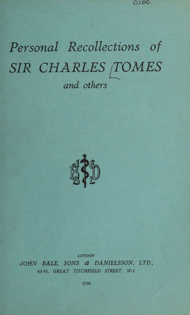 Personal Recollections of ‘SIR CHARLES |TOMES and others erect WOE ey | LONDON JOHN BALE, SONS &amp; DANIELSSON, LTD., - 83-91, GREAT TITCHFIELD STREET, W.1 1936