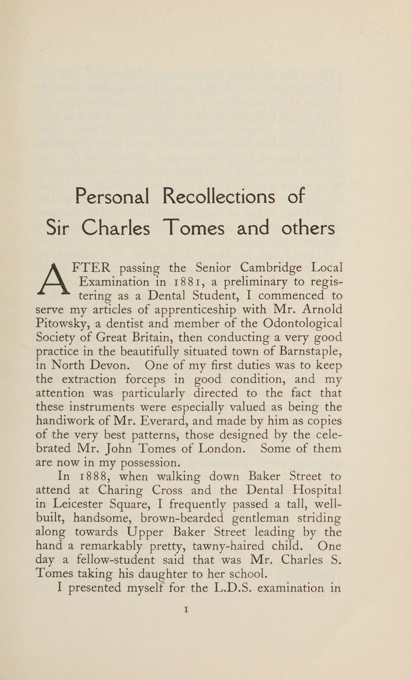 Sir Charles Tomes and others Examination in 1881, a preliminary to regis- tering as a Dental Student, 1 commenced to serve my articles of apprenticeship with Mr. Arnold Pitowsky, a dentist and member of the Odontological Society of Great Britain, then conducting a very good practice in the beautifully situated town of Barnstaple, in North Devon. One of my first duties was to keep the extraction forceps in good condition, and my attention was particularly directed to the fact that these instruments were especially valued as being the handiwork of Mr. Everard, and made by him as copies of the very best patterns, those designed by the cele- brated Mr. John Tomes of London. Some of them are now in my possession. In 1888, when walking down Baker Street to attend at Charing Cross and the Dental Hospital in Leicester Square, I frequently passed a tall, well- built, handsome, brown-bearded gentleman striding along towards Upper Baker Street leading by the hand a remarkably pretty, tawny-haired child. One day a fellow-student said that was Mr. Charles S. Tomes taking his daughter to her school. I presented myself for the L.D.S. examination in A FTER passing the Senior Cambridge Local