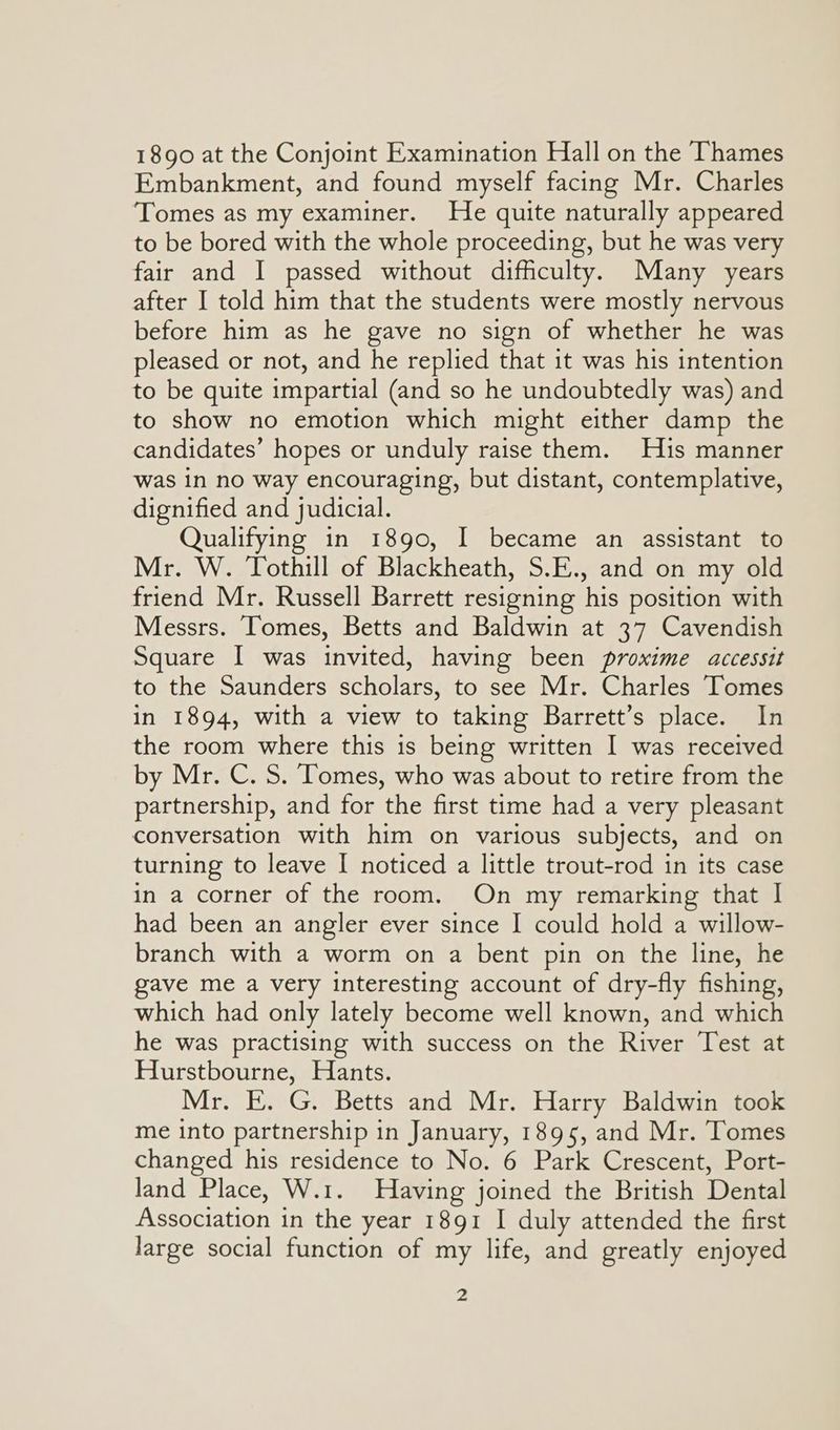 1890 at the Conjoint Examination Hall on the Thames Embankment, and found myself facing Mr. Charles Tomes as my examiner. He quite naturally appeared to be bored with the whole proceeding, but he was very fair and I passed without difficulty. Many years after I told him that the students were mostly nervous before him as he gave no sign of whether he was pleased or not, and he replied that it was his intention to be quite impartial (and so he undoubtedly was) and to show no emotion which might either damp the candidates’ hopes or unduly raise them. His manner was in no way encouraging, but distant, contemplative, dignified and judicial. Qualifying in 1890, I became an assistant to Mr. W. Tothill of Blackheath, S.E., and on my old friend Mr. Russell Barrett resigning his position with Messrs. Tomes, Betts and Baldwin at 37 Cavendish Square I was invited, having been proxime accessit to the Saunders scholars, to see Mr. Charles Tomes in 1894, with a view to taking Barrett’s place. In the room where this is being written I was received by Mr. C. S. Tomes, who was about to retire from the partnership, and for the first time had a very pleasant conversation with him on various subjects, and on turning to leave I noticed a little trout-rod in its case in a corner of the room. On my remarking that I had been an angler ever since I could hold a willow- branch with a worm on a bent pin on the line, he ave me a very interesting account of dry-fly fishing, which had only lately become well known, and which he was practising with success on the River Test at Hurstbourne, Hants. Mr. E. G. Betts and Mr. Harry Baldwin took me into partnership in January, 1895, and Mr. Tomes changed his residence to No. 6 Park Crescent, Port- land Place, W.1. Having joined the British Dental Association in the year 1891 I duly attended the first large social function of my life, and greatly enjoyed a
