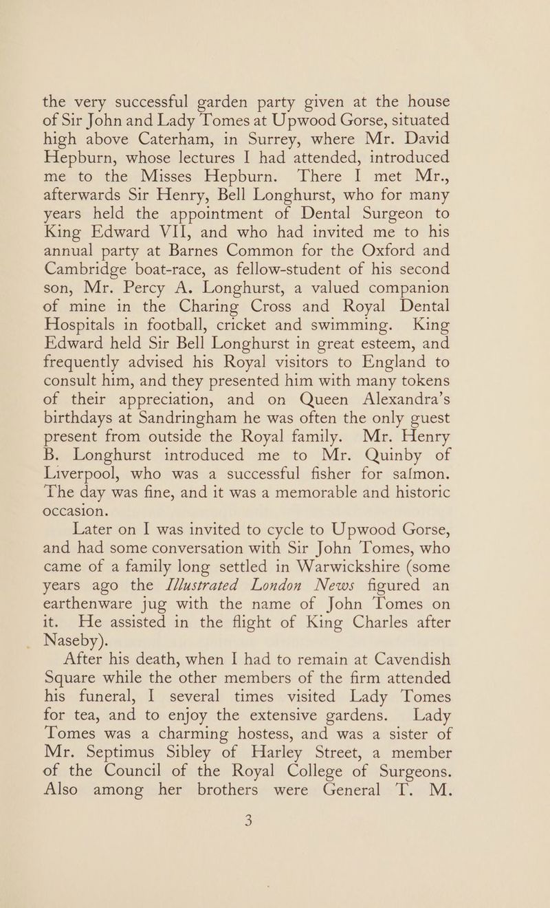 the very successful garden party given at the house of Sir John and Lady Tomes at Upwood Gorse, situated high above Caterham, in Surrey, where Mr. David Hepburn, whose lectures I had attended, introduced me to the Misses Hepburn. There I met Mr., afterwards Sir Henry, Bell Longhurst, who for many years held the appointment of Dental Surgeon to King Edward VII, and who had invited me to his annual party at Barnes Common for the Oxford and Cambridge boat-race, as fellow-student of his second son, Mr. Percy A. Longhurst, a valued companion of mine in the Charing Cross and Royal Dental Hospitals in football, cricket and swimming. King Edward held Sir Bell Longhurst in great esteem, and frequently advised his Royal visitors to England to consult him, and they presented him with many tokens of their appreciation, and on Queen Alexandra’s birthdays at Sandringham he was often the only guest present from outside the Royal family. Mr. Henry B. Longhurst introduced me to Mr. Quinby of Liverpool, who was a successful fisher for safmon. The day was fine, and it was a memorable and historic occasion. Later on I was invited to cycle to Upwood Gorse, and had some conversation with Sir John Tomes, who came of a family long settled in Warwickshire (some years ago the Illustrated London News figured an earthenware jug with the name of John Tomes on it. He assisted in the flight of King Charles after _ Naseby). After his death, when I had to remain at Cavendish Square while the other members of the firm attended his funeral, I several times visited Lady Tomes for tea, and to enjoy the extensive gardens. Lady Tomes was a charming hostess, and was a sister of Mr. Septimus Sibley of Harley Street, a member of the Council of the Royal College of Surgeons. Also among her brothers were General T. M.