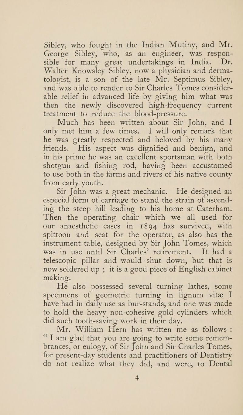 Sibley, who fought in the Indian Mutiny, and Mr. George Sibley, who, as an engineer, was respon- sible for many great undertakings in India. Dr. Walter Knowsley Sibley, now a physician and derma- tologist, is a son of the late Mr. Septimus Sibley, and was able to render to Sir Charles ‘Tomes consider- able relief in advanced life by giving him what was then the newly discovered high-frequency current treatment to reduce the blood-pressure. Much has been written about Sir John, and I only met him a few times. I will only remark that he was greatly respected and beloved by his many friends. His aspect was dignified and benign, and in his prime he was an excellent sportsman with both shotgun and fishing rod, having been accustomed to use both in the farms and rivers of his native county from early youth. Sir John was a great mechanic. He designed an especial form of carriage to stand the strain of ascend- ing the steep hill leading to his home at Caterham. Then the operating chair which we all used for our anaesthetic cases in 1894 has survived, with spittoon and seat for the operator, as also has the instrument table, designed by Sir John Tomes, which was in use until Sir Charles’ retirement. It had a telescopic pillar and would shut down, but that 1s now soldered up ; it is a good piece of English cabinet making. He also possessed several turning lathes, some specimens of geometric turning in lignum vite I have had in daily use as bur-stands, and one was made to hold the heavy non-cohesive gold cylinders which did such tooth-saving work in their day. Mr. William Hern has written me as follows : “Tam glad that you are going to write some remem- brances, or eulogy, of Sir John and Sir Charles Tomes, for present-day students and practitioners of Dentistry do not realize what they did, and were, to Dental