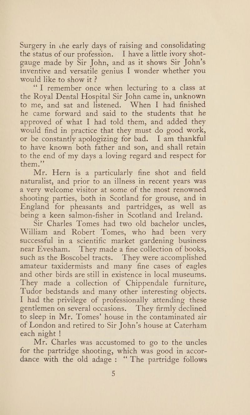 Surgery in che early days of raising and consolidating the status of our profession. I have a little ivory shot- gauge made by Sir John, and as it shows Sir John’s inventive and versatile genius I wonder whether you would like to show it? ‘““T remember once when lecturing to a class at the Royal Dental Hospital Sir John came in, unknown to me, and sat and listened. When I had finished he came forward and said to the students that he approved of what I had told them, and added they would find in practice that they must do good work, or be constantly apologizing for bad. I am thankful to have known both father and son, and shall retain to the end of my days a loving regard and respect for them.” Mr. Hern is a particularly fine shot and field naturalist, and prior to an illness in recent years was a very welcome visitor at some of the most renowned shooting parties, both in Scotland for grouse, and in England for pheasants and partridges, as well as being a keen salmon-fisher in Scotland and Ireland. Sir Charles ‘Tomes had two old bachelor uncles, William and Robert Tomes, who had been very successful in a scientific market gardening business near Evesham. ‘They made a fine collection of books, such as the Boscobel tracts. They were accomplished amateur taxidermists and many fine cases of eagles and other birds are still in existence in local museums. They made a collection of Chippendale furniture, Tudor bedstands and many other interesting objects. I had the privilege of professionally attending these gentlemen on several occasions. ‘They firmly declined to sleep in Mr. ‘Tomes’ house in the contaminated air of London and retired to Sir John’s house at Caterham each night ! Mr. Charles was accustomed to go to the uncles for the partridge shooting, which was good in accor- dance with the old adage: ‘“‘ The partridge follows