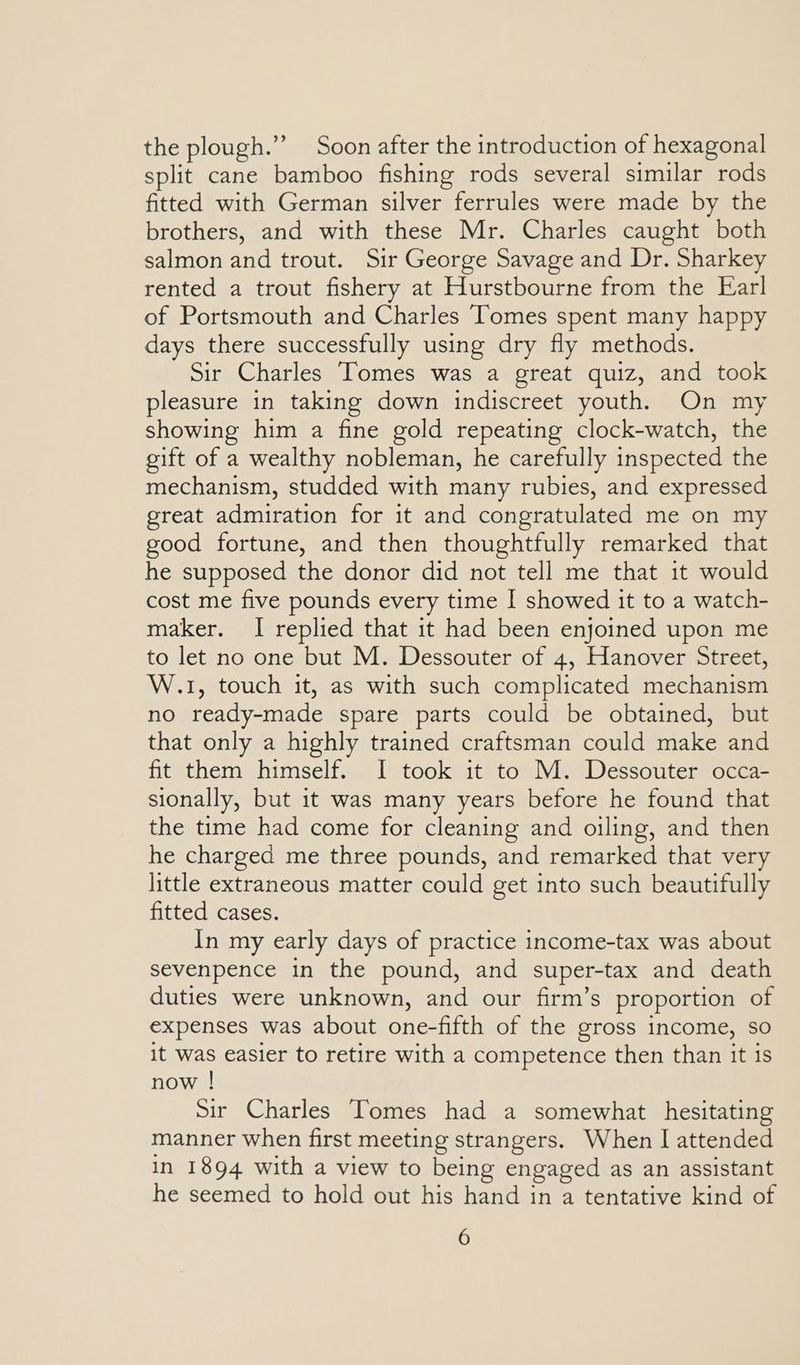 the plough.”’ Soon after the introduction of hexagonal split cane bamboo fishing rods several similar rods fitted with German silver ferrules were made by the brothers, and with these Mr. Charles caught both salmon and trout. Sir George Savage and Dr. Sharkey rented a trout fishery at Hurstbourne from the Ear! of Portsmouth and Charles ‘Tomes spent many happy days there successfully using dry fly methods. Sir Charles Tomes was a great quiz, and took pleasure in taking down indiscreet youth. On my showing him a fine gold repeating clock-watch, the gift of a wealthy nobleman, he carefully inspected the mechanism, studded with many rubies, and expressed great admiration for it and congratulated me on my good fortune, and then thoughtfully remarked that he supposed the donor did not tell me that it would cost me five pounds every time I showed it to a watch- maker. I replied that it had been enjoined upon me to let no one but M. Dessouter of 4, Hanover Street, W.1, touch it, as with such complicated mechanism no ready-made spare parts could be obtained, but that only a highly trained craftsman could make and fit them himself. I took it to M. Dessouter occa- sionally, but it was many years before he found that the time had come for cleaning and oiling, and then he charged me three pounds, and remarked that very little extraneous matter could get into such beautifully fitted cases. In my early days of practice income-tax was about sevenpence in the pound, and super-tax and death duties were unknown, and our firm’s proportion of expenses was about one-fifth of the gross income, so it was easier to retire with a competence then than it is now ! Sir Charles Tomes had a somewhat hesitating manner when first meeting strangers. When | attended In 1894 with a view to being engaged as an assistant he seemed to hold out his hand in a tentative kind of