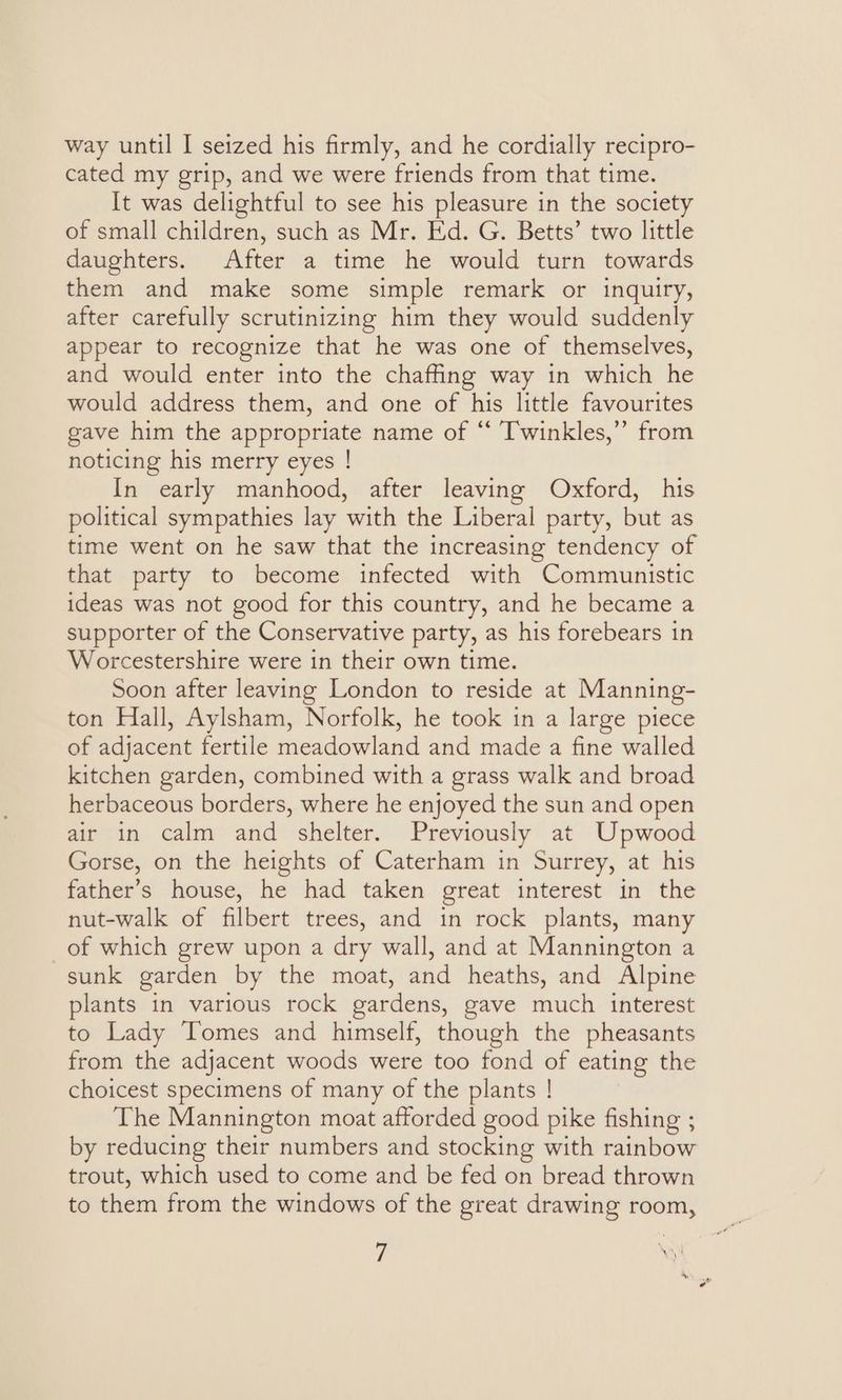 way until I seized his firmly, and he cordially recipro- cated my grip, and we were friends from that time. It was delightful to see his pleasure in the society of small children, such as Mr. Ed. G. Betts’ two little daughters. After a time he would turn towards them and make some simple remark or inquiry, after carefully scrutinizing him they would suddenly appear to recognize that he was one of themselves, and would enter into the chaffing way in which he would address them, and one of his little favourites gave him the appropriate name of “ Twinkles,” from noticing his merry eyes ! In early manhood, after leaving Oxford, his political sympathies lay with the Liberal party, but as time went on he saw that the increasing tendency of that party to become infected with Communistic ideas was not good for this country, and he became a supporter of the Conservative party, as his forebears in Worcestershire were in their own time. Soon after leaving London to reside at Manning- ton Hall, Aylsham, Norfolk, he took in a large piece of adjacent fertile meadowland and made a fine walled kitchen garden, combined with a grass walk and broad herbaceous borders, where he enjoyed the sun and open air in calm and shelter. Previously at Upwood Gorse, on the heights of Caterham in Surrey, at his father’s house, he had taken great interest in the nut-walk of filbert trees, and in rock plants, many of which grew upon a dry wall, and at Mannington a sunk garden by the moat, and heaths, and Alpine plants in various rock gardens, gave much interest to Lady Tomes and himself, though the pheasants from the adjacent woods were too fond of eating the choicest specimens of many of the plants ! The Mannington moat afforded good pike fishing ; by reducing their numbers and stocking with rainbow trout, which used to come and be fed on bread thrown to them from the windows of the great drawing room,
