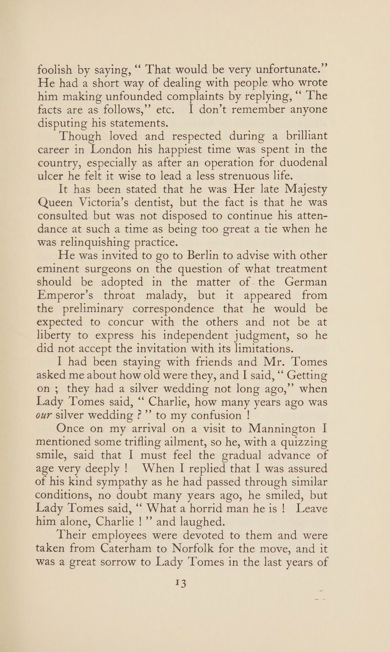 foolish by saying, ‘‘ That would be very unfortunate.” He had a short way of dealing with people who wrote him making unfounded complaints by replying, “ The facts are as follows,”’ etc. I don’t remember anyone disputing his statements. Though loved and respected during a brilliant career in London his happiest time was spent in the country, especially as after an operation for duodenal ulcer he felt it wise to lead a less strenuous life. It has been stated that he was Her late Majesty Queen Victoria’s dentist, but the fact 1s that he was consulted but was not disposed to continue his atten- dance at such a time as being too great a tie when he was relinquishing practice. He was invited to go to Berlin to advise with other eminent surgeons on the question of what treatment should be adopted in the matter of the German Emperor’s throat malady, but it appeared from the preliminary correspondence that he would be expected to concur with the others and not be at liberty to express his independent judgment, so he did not accept the invitation with its limitations. I had been staying with friends and Mr. Tomes asked me about how old were they, and I said, ‘‘ Getting on ; they had a silver wedding not long ago,”’ when Lady ‘Tomes said, ‘‘ Charlie, how many years ago was our silver wedding ?”’ to my confusion ! Once on my arrival on a visit to Mannington I mentioned some trifling ailment, so he, with a quizzing smile, said that I must feel the gradual advance of age very deeply ! When I replied that I was assured of his kind sympathy as he had passed through similar conditions, no doubt many years ago, he smiled, but Lady Tomes said, “‘ What a horrid man he is! Leave him alone, Charlie !”’ and laughed. Their employees were devoted to them and were taken from Caterham to Norfolk for the move, and it was a great sorrow to Lady Tomes in the last years of