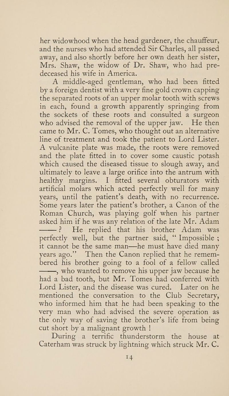 her widowhood when the head gardener, the chauffeur, and the nurses who had attended Sir Charles, all passed away, and also shortly before her own death her sister, Mrs. Shaw, the widow of Dr. Shaw, who had pre- deceased his wife in America. A middle-aged gentleman, who had been fitted by a foreign dentist with a very fine gold crown capping the separated roots of an upper molar tooth with screws in each, found a growth apparently springing from the sockets of these roots and consulted a surgeon who advised the removal of the upper jaw. He then came to Mr. C. Tomes, who thought out an alternative line of treatment and took the patient to Lord Lister. A vulcanite plate was made, the roots were removed and the plate fitted in to cover some caustic potash which caused the diseased tissue to slough away, and ultimately to leave a large orifice into the antrum with healthy margins. I fitted several obturators with artificial molars which acted perfectly well for many years, until the patient’s death, with no recurrence. Some years later the patient’s brother, a Canon of the Roman Church, was playing golf when his partner asked him if he was any relation of the late Mr. Adam ? He replied that his brother Adam was perfectly well, but the partner said, ‘‘ Impossible ; it cannot be the same man—he must have died many years ago.”’ ‘Then the Canon replied that he remem- bered his brother going to a fool of a fellow called , who wanted to remove his upper jaw because he had a bad tooth, but Mr. Tomes had conferred with Lord Lister, and the disease was cured. Later on he mentioned the conversation to the Club Secretary, who informed him that he had been speaking to the very man who had advised the severe operation as the only way of saving the brother’s life from being cut short by a malignant growth ! During a terrific thunderstorm the house at Caterham was struck by lightning which struck Mr. C.