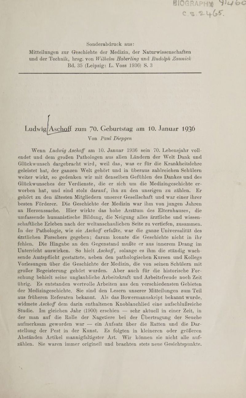 u z , r 5 -JI@lE ü NR u 179 Do &amp; a oıL.,fE&amp; cs + 112 . Sonderabdruck aus: Mitteilungen zur Geschichte der Medizin, der Naturwissenschaften und der Technik, hrsg. von Wilhelm Haberling und Rudolph Zauniek Bd. 35 (Leipzig: L. Voss 1936) 8. 3 Ludwig/Asc zum 70. Geburtstag am 10. Januar 1936 Von Paul Diepgen Wenn Ludwig Aschoff am 10. Januar 1936 sein 70. Lebensjahr voll- endet und dem großen Pathologen aus allen Ländern der Welt Dank und Glückwunsch dargebracht wird, weil das, was er für die Krankheitslehre geleistet hat, der ganzen Welt gehört und in überaus zahlreichen Schülern weiter wirkt, so gedenken wir mit denselben Gefühlen des Dankes und des Glückwunsches der Verdienste, die er sich um die Medizingeschichte er- worben hat, und sind stolz darauf, ihn zu den unsrigen zu zählen. Er gehört zu den ältesten Mitgliedern unserer Gesellschaft und war einer ihrer besten Förderer. Die Geschichte der Medizin war ihm von jungen Jahren an Herzenssache. Hier wirkte das hohe Arzttum des Elternhauses, die umfassende humanistische Bildung, die Neigung alles ärztliche und wissen- schaftliche Erleben nach der weltanschaulichen Seite zu vertiefen, zusammen. In der Pathologie, wie sie Aschoff erfaßte, war die ganze Universalität des ärztlichen Forschers gegeben; darum konnte die Geschichte nicht in ihr fehlen. Die Hingabe an den Gegenstand mußte er aus innerem Drang im Unterricht auswirken. So hielt Aschoff, solange es ihm die ständig wach- sende Amtspflicht gestattete, neben den pathologischen Kursen und Kollegs Vorlesungen über die Geschichte der Medizin, die von seinen Schülern mit großer Begeisterung gehört wurden. Aber auch für die historische For- schung behielt seine unglaubliche Arbeitskraft und Arbeitsfreude noch Zeit übrig. Es entstanden wertvolle Arbeiten aus den verschiedensten Gebieten der Medizingeschichte. Sie sind den Lesern unserer Mitteilungen zum Teil aus früheren Referaten bekannt. Als das Bowermanuskript bekannt wurde, widmete Aschoff dem darin enthaltenen Knoblauchlied eine aufschlußreiche Studie. Im gleichen Jahr (1900) erschien — sehr aktuell in einer Zeit, in der man auf die Rolle der Nagetiere bei der Übertragung der Seuche aufmerksam geworden war — ein Aufsatz über die Ratten und die Dar- stellung der Pest in der Kunst. Es folgten in kleineren oder größeren Abständen Artikel mannigfaltigster Art. Wir können sie nicht alle auf- zählen. Sie waren immer originell und brachten stets neue Gesichtspunkte.