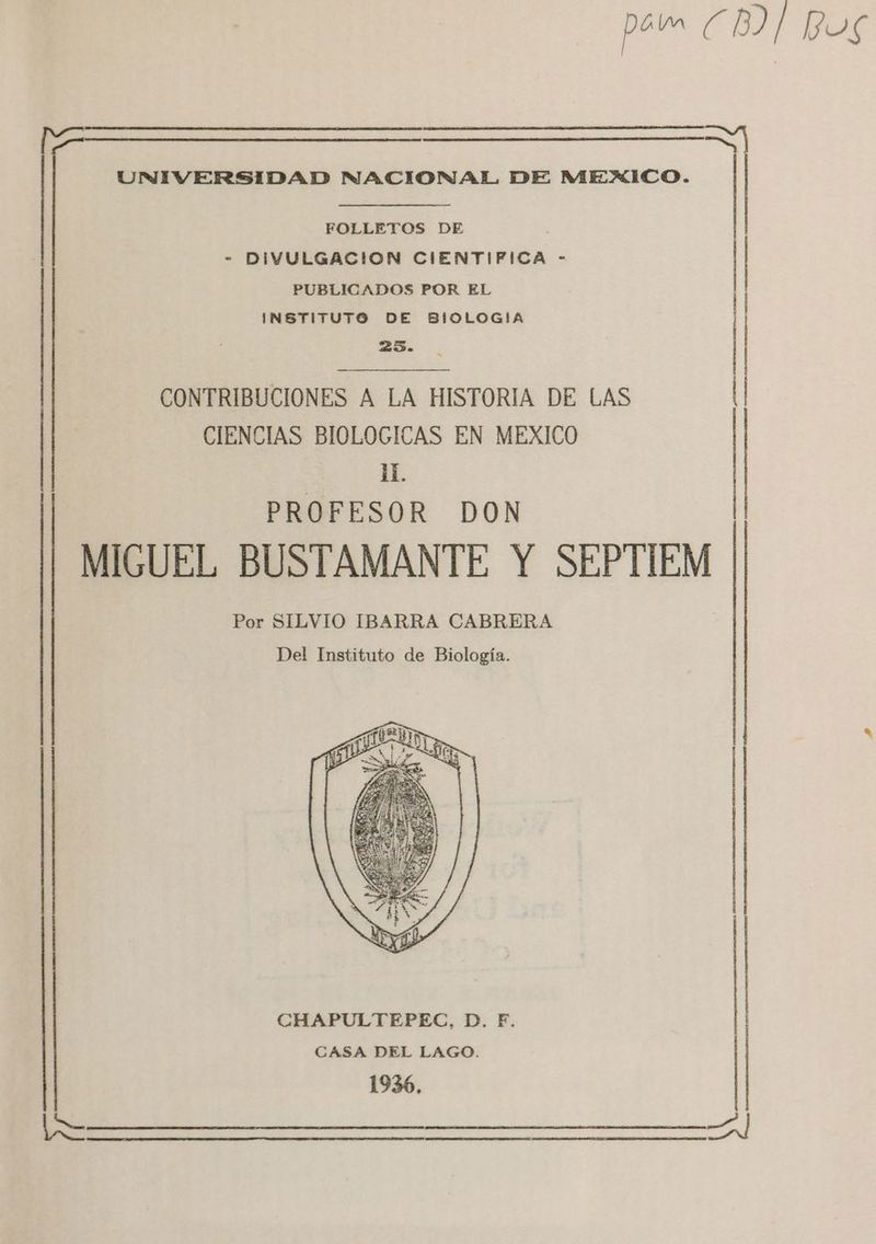 para CB) Pos UNIVERSIDAD NACIONAL DE MEXICO. FOLLETOS DE - DIVULGACION CIENTIFICA - PUBLICADOS POR EL INSTITUTO DE BIOLOGIA 253. CIENCIAS BIOLOGICAS EN MEXICO iL PROFESOR DON CONTRIBUCIONES A LA HISTORIA DE LAS MIGUEL BUSTAMANTE Y SEPTIEM Por SILVIO IBARRA CABRERA Del Instituto de Biología. A AA A A A A A CASA DEL LAGO. CHAPULTEPEC, D. F. 1936,