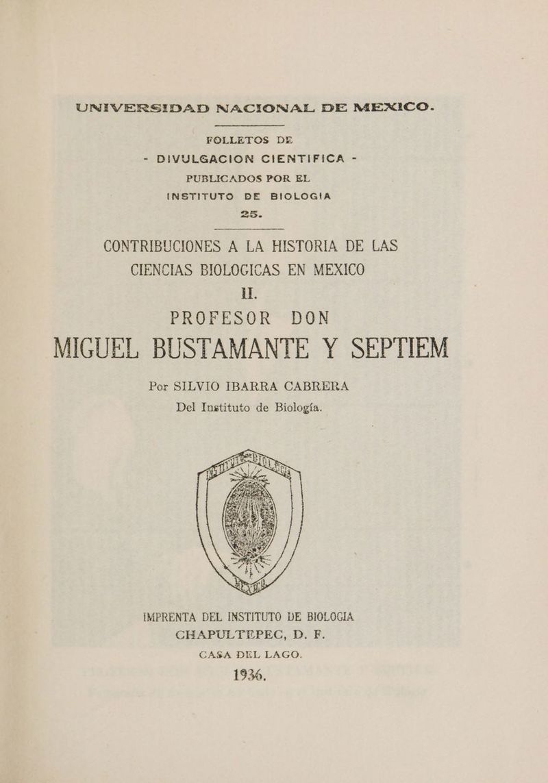 UNIVERSIDAD NACIONAL DE MEXICO. FOLLETOS DE - DIVULGACION CIENTIFICA - PUBLICADOS POR EL INSTITUTO DE BIOLOGIA 25. CONTRIBUCIONES A LA HISTORIA DE LAS CIENCIAS BIOLOGICAS EN MEXICO 1. PROFESOR DON MIGUEL BUSTAMANTE Y SEPTIEM Por SILVIO IBARRA CABRERA Del Instituto de Biología. IMPRENTA DEL INSTITUTO DE BIOLOGIA CHAPULTEPEC, D. F. CASA DEL LAGO. 1936,